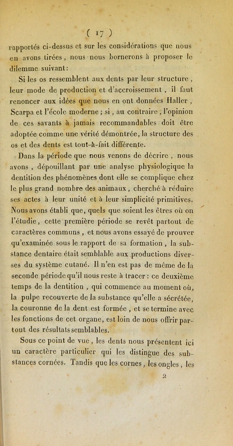 rapportés ci-dessus et sur les considérations que nous en avons tirées, nous nous bornerons à proposer le dilemme suivant: Si les os ressemblent aux dents par leur structure , leur mode de production et d’accroissement , il faut renoncer aux idées que nous en ont données Haller , Scarpa et l’école moderne ; si, au contraire , l’opinion de ces savants à jamais recommandables doit être adoptée comme une vérité démontrée, la structure des os et des dents est lout-à-Jait différente. Dans la période que nous venons de décrire , nous avons , dépouillant par une analyse physiologique la dentition des phénomènes dont elle se complique chez le plus grand nombre des animaux , cherché h réduire ses actes à leur unité et à leur simplicité primitives. Nous avons établi que, quels que soient les êtres où on l’étudie, cette première période se revêt partout de caractères communs , et nous avons essayé de prouver qu’examinée sous le rapport de sa formation , la sub- stance dentaire était semblable aux productions diver- ses du système cutané. Il n’en est pas de même de la seconde période qu’il nous reste à tracer : ce deuxième temps de la dentition , qui commence au moment où, la pulpe recouverte de la substance qu’elle a sécrétée, la couronne de la dent est formée , et se termine avec les fonctions de cet organe, est loin de nous offrir par- tout des résultats semblables. Sous ce point de vue , les dents nous présentent ici un caractère particulier qui les distingue des sub- stances cornées. Tandis que les cornes, les ongles, les 2