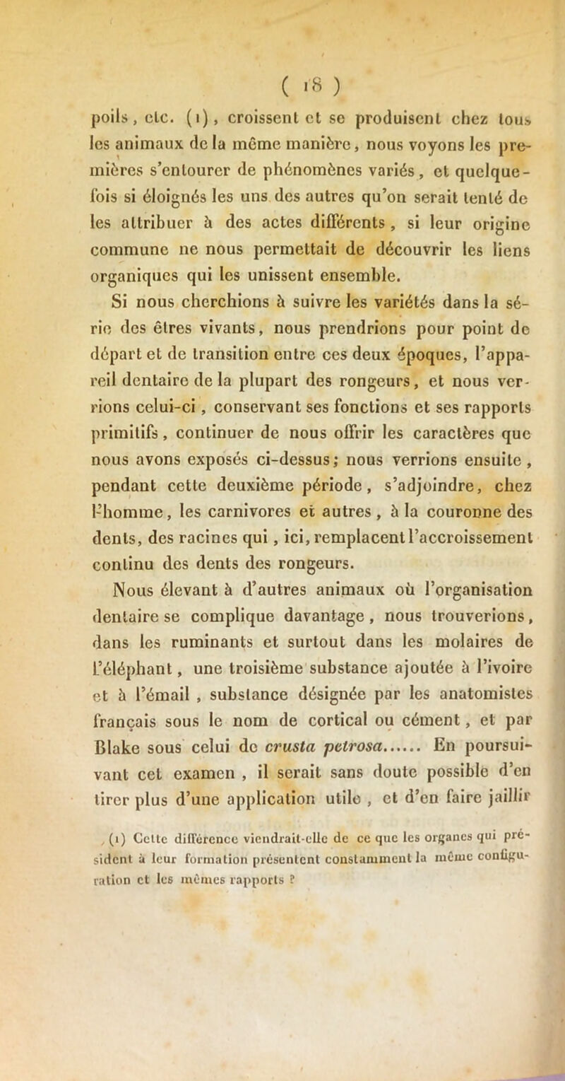 ( «8 ) poils, clc. (1), croissent cl se produisent chez tous les animaux de la même manière, nous voyons les pre- mières s’entourer de phénomènes variés, et quelque- fois si éloignés les uns des autres qu’on serait tenté de les attribuer à des actes différents , si leur origine commune ne nous permettait de découvrir les liens organiques qui les unissent ensemble. Si nous cherchions h suivre les variétés dans la sé- rie des êtres vivants, nous prendrions pour point de départ et de transition entre ces deux époques, l’appa- reil dentaire de la plupart des rongeurs, et nous ver- rions celui-ci , conservant ses fonctions et ses rapports primitifs, continuer de nous offrir les caractères que nous avons exposés ci-dessus; nous verrions ensuite, pendant cette deuxième période, s’adjoindre, chez l’homme, les carnivores et autres, à la couronne des dents, des racines qui, ici, remplacent l’accroissement continu des dents des rongeurs. Nous élevant à d’autres animaux où l’organisation dentaire se complique davantage , nous trouverions, dans les ruminants et surtout dans les molaires de L’éléphant, une troisième substance ajoutée à l’ivoire et à l’émail , substance désignée par les anatomistes français sous le nom de cortical ou cément, et par Blake sous celui de crusta petrosa En poursui- vant cet examen , il serait sans doute possible d’en tirer plus d’une application utile , et d’en faire jaillir , (1) Celte différence viendrait-elle de ce que les organes qui pre- sident à leur formation présentent constamment la même conliftu- ration et les mêmes rapports ?