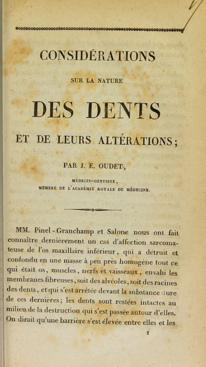 CONSIDÉRATIONS SUR LA NATURE DES DENTS ET DE LEURS ALTÉRATIONS; PAR J. E. OUDET, médecin-dentiste, MEMBRE DE ^ACADEMIE ROYALE DE MÉDECINE. MM. Pinel - Granchamp et Salone nous ont fait connaître dernièrement un cas d’affection sarcoma- teuse de l’os maxillaire inférieur, qui a détruit et confondu en une masse à peu près homogène tout ce qui était os, muscles, nerfs et vaisseaux, envahi les membranes fibreuses, soit des alvéoles, soit des racines des dents, et qui s’est arrêtée devant la substance dure de ces dernieres; les dents sont restées intactes au milieu de la destruction qui s’est passée autour d’elles. On dirait qu’une barrière s’est élevée entre elles et les