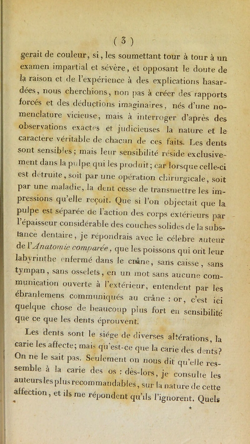 gérait de couleur, si, les soumettant tour à tour à un examen impartial et sévère, et opposant le doute de la raison et de l’expérience à des explications hasar- dées, nous cherchions, non pas à créer des rapports forcés et des déductions imaginaires, nés d’une no- menclature vicieuse, mais à interroger d’après des observations exactes et judicieuses la nature et le caractère véritable de chacun de ces faits. Les dents sont sensibles; mais leur sensibilité réside exclusive- ment dans la pulpe qui les produit; car lorsque celle-ci est détruite, soit par une opération chirurgicale, soit par une maladie, la dent cesse de transmettre les im- pressions qu’elle reçoit. Que si l’on objectait que la pulpe est séparée de l'action des corps extérieurs par 1 épaisseur considérable des couches solides de la subs- tance dentaire, je répondrais avec le célébré auteur de 1 Anatomie comparée, que les poissons qui ont leur labyrinthe enfermé dans le crâne, saris caisse, sans tympan, sans osselets, en un mot sans aucune com- munication ouverte à l’extérieur, entendent par les ébranlemens communiqués au crâne : or, c’est ici quelque chose de beaucoup plus fort eu sensibilité que ce que les dents éprouvent. Les dénis sont le siège de diverses altérations la cane les affecte; mais qu'est-ce que la carie des dents? On ne le sa.t pas. Seulement on nous dit qu'elle res semble à la carie des os : dès-lors, je consulte les auteurslcsplusrecommandables, sur la nature de cette a ection, et ils me répondent qu’ils l’ignorent. Quels