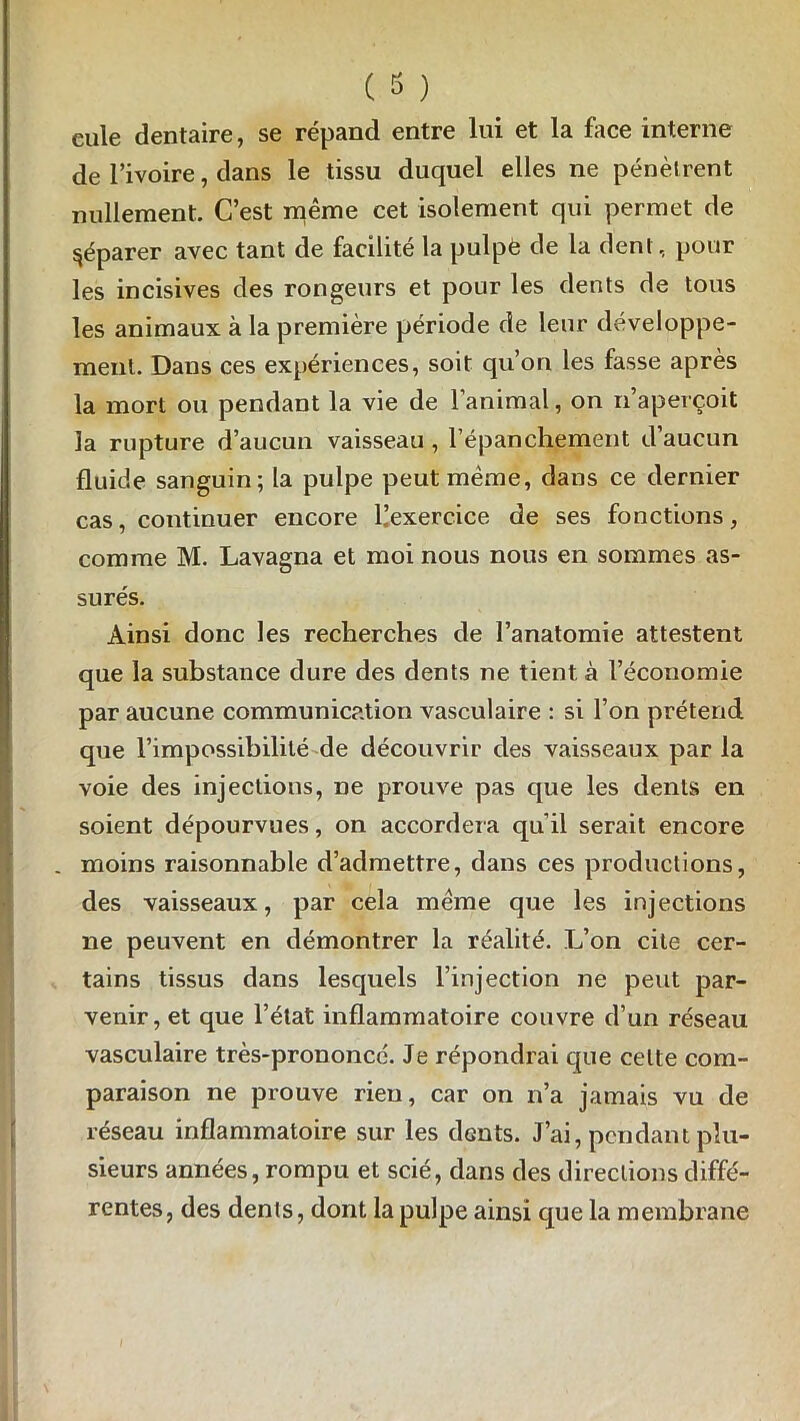 ( 3 ) eule dentaire, se répand entre lui et la face interne de l’ivoire, dans le tissu duquel elles ne pénètrent nullement. C’est même cet isolement qui permet de Réparer avec tant de facilité la pulpe de la dent, pour les incisives des rongeurs et pour les dents de tous les animaux à la première période de leur développe- ment. Dans ces expériences, soit qu’on les fasse après la mort ou pendant la vie de l’animal, on n’aperçoit la rupture d’aucun vaisseau , l’épanchement d’aucun fluide sanguin; la pulpe peut même, dans ce dernier cas, continuer encore ^exercice de ses fonctions, comme M. Lavagna et moi nous nous en sommes as- surés. Ainsi donc les recherches de l’anatomie attestent que la substance dure des dents ne tient à l’économie par aucune communication vasculaire : si l’on prétend que l’impossibilité de découvrir des vaisseaux par la voie des injections, ne prouve pas que les dents en soient dépourvues, on accordera qu’il serait encore _ moins raisonnable d’admettre, dans ces productions, des vaisseaux, par cela même que les injections ne peuvent en démontrer la réalité. L’on cite cer- tains tissus dans lesquels l’injection ne peut par- venir, et que l’état inflammatoire couvre d’un réseau vasculaire très-prononcc. Je répondrai que celte com- paraison ne prouve rien, car on n’a jamais vu de réseau inflammatoire sur les dGnts. J’ai, pendant plu- sieurs années, rompu et scié, dans des directions diffé- rentes, des dents, dont la pulpe ainsi que la membrane