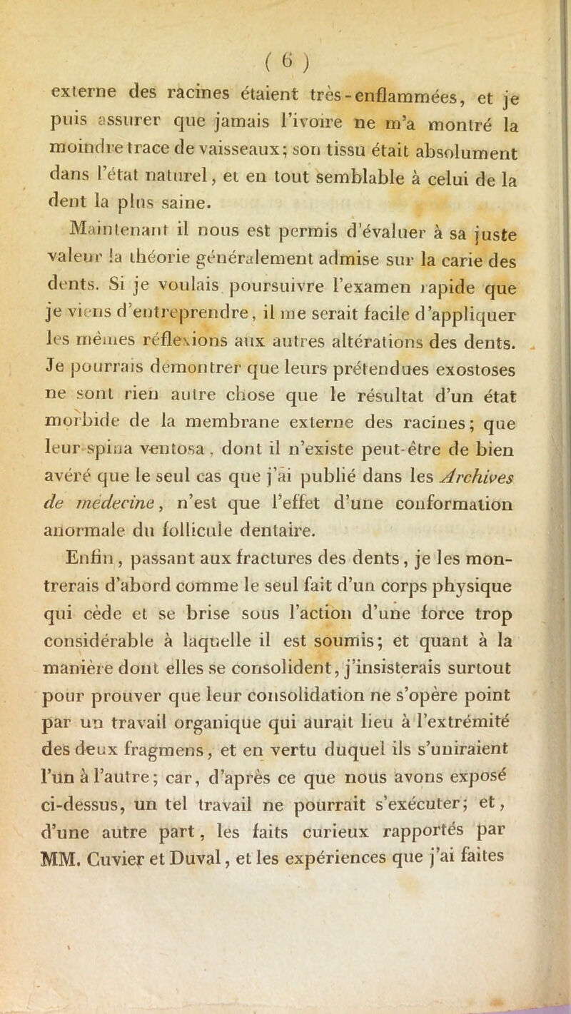 externe des racines étaient très-enflammées, et je puis assurer cjue jamais l’ivoire ne m’a montré la moindre trace de vaisseaux; son tissu était absolument dans l’état naturel, et en tout semblable à celui de la dent la plus saine. Maintenant il nous est permis d’évaluer à sa juste valeur la théorie généralement admise sur la carie des dents. Si je voulais poursuivre l’examen rapide que je viens d’entreprendre, il me serait facile d’appliquer les mêmes réflexions aux autres altérations des dents. Je pourrais démontrer que leurs prétendues exostoses ne sont rien autre chose que le résultat d’un état morbide de la membrane externe des racines; que leur spiija vent osa, dont il n’existe peut-être de bien avéré que le seul cas que j’ai publié dans les Archives de médecine, n’est que l’effet d’une conformation anormale du follicule dentaire. Enfin , passant aux fractures des dents, je les mon- trerais d’abord comme le seul fait d’un corps physique qui cède et se brise sous l’action d’une force trop considérable à laquelle il est soumis; et quant à la manière dont elles se consolident, j’insisterais surtout pour prouver que leur consolidation ne s’opère point par un travail organique qui aurait lieu à l’extrémité des deux fragmens, et en vertu duquel ils s’uniraient Füti à l’autre; car, d’après ce que nous avons exposé ci-dessus, un tel travail ne pourrait s’exécuter; et, d’une autre part, les faits curieux rapportés par MM. Cuvier et Duval, et les expériences que j’ai faites