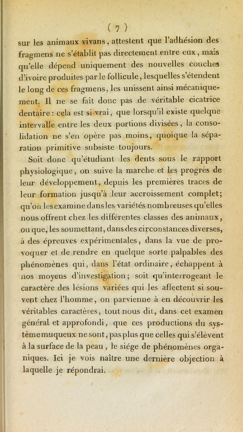 sur les animaux vivans, attestent que l’adhésion des fragmens ne s’établit pas directement entre eux, mais qu’elle dépend uniquement des nouvelles couches d’ivoire produites par le follicule, lesquelles s’étendent le long de ces fragmens, les unissent ainsi mécanique- ment. Il ne se fait donc pas de véritable cicatrice dentaire : cela est si vrai, que lorsqu’il existe quelque intervalle entre les deux portions divisées, la conso- lidation ne s’en opère pas moins, quoique la sépa- ration primitive subsiste toujours. Soit donc qu’étudiant les dents sous le rapport physiologique, on suive la marche et les progrès de leur développement, depuis les premières traces de leur formation jusqu’à leur accroissement complet; qu’on les examine dans les variétés nombreuses qu’elles nous offrent chez les différentes classes des animaux, ou que, les soumettant, dans des circonstances diverses, à des épreuves expérimentales, dans la vue de pro- voquer et de rendre en quelque sorte palpables des phénomènes qui, dans l’état ordinaire, échappent à nos moyens d’investigation; soit qu’interrogeant le caractère des lésions variées qui les affectent si sou- vent chez l’homme, on parvienne à en découvrir les véritables caractères, tout nous dit, dans cet examen général et approfondi, que ces productions du sys- tème muqueux ne sont, pas plus que celles qui s’élèvent à la surface de la peau, le siège de phénomènes orga- niques. Ici je vois naître une dernière objection à laquelle je répondrai.