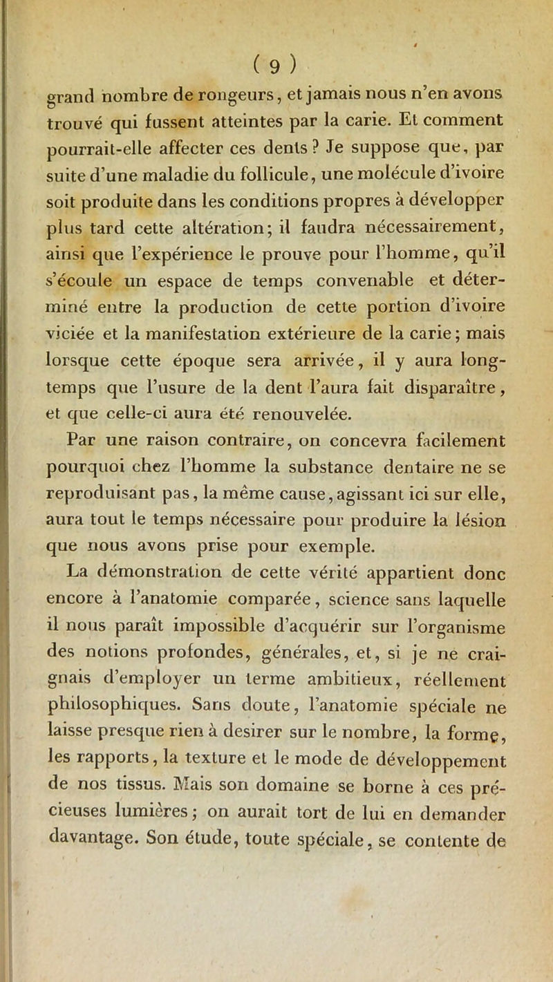 grand nombre de rongeurs, et jamais nous n’en avons trouvé qui fussent atteintes par la carie. Et comment pourrait-elle affecter ces dents? Je suppose que, par suite d’une maladie du follicule, une molécule d’ivoire soit produite dans les conditions propres à développer plus tard cette altération; il faudra nécessairement, ainsi que l’expérience le prouve pour l’homme, qu’il s’écoule un espace de temps convenable et déter- miné entre la production de cette portion d’ivoire viciée et la manifestation extérieure de la carie ; mais lorsque cette époque sera arrivée, il y aura long- temps que l’usure de la dent l’aura fait disparaître, et que celle-ci aura été renouvelée. Par une raison contraire, on concevra facilement pourquoi chez l’homme la substance dentaire ne se reproduisant pas, la même cause,agissant ici sur elle, aura tout le temps nécessaire pour produire la lésion que nous avons prise pour exemple. La démonstration de cette vérité appartient donc encore à l’anatomie comparée, science sans laquelle il nous paraît impossible d’acquérir sur l’organisme des notions profondes, générales, et, si je ne crai- gnais d’employer un terme ambitieux, réellement philosophiques. Sans doute, l’anatomie spéciale ne laisse presque rien à desirer sur le nombre, la forme, les rapports, la texture et le mode de développement de nos tissus. Mais son domaine se borne à ces pré- cieuses lumières ; on aurait tort de lui en demander davantage. Son étude, toute spéciale, se contente de