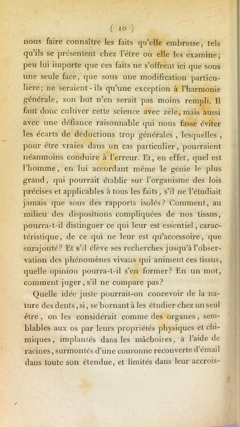 nous faire connaître les faits qu’elle embrasse, tels qu’ils se présentent chez letre où elle les examine; peu lui importe que ces faits ne s’offrent ici que sous une seule face, que sous une modification particu- lière; ne seraient-ils qu’une exception à l’harmonie générale, son but n’en serait pas moins rempli. Il faut donc cultiver cette science avec zèle, mais aussi avec une défiance raisonnable qui nous fasse éviter les écarts de déductions trop générales , lesquelles , pour être vraies dans un cas particulier, pourraient néanmoins conduire à l’erreur. Et, en effet, quel est l’homme, en lui accordant même le génie le plus grand, qui pourrait établir sur l’organisme des lois précises et applicables à tous les faits, s’il ne l’étudiait jamais que sous des rapports isolés? Comment, au milieu des dispositions compliquées de nos tissus, pourra-t-il distinguer ce qui leur est essentiel, carac- téristique, de ce qui ne leur est qu’accessoire, que surajouté? Et s’il élève ses recherches jusqu’à l’obser- vation des phénomènes vivans qui animent ces tissus, quelle opinion pourra-t-il s’en former? En un mot, comment juger, s’il ne compare pas? Quelle idée juste pourrait-on concevoir de la na- ture des dents, si, se bornant à les étudier chez un seul être, on les considérait comme des organes, sem- blables aux os par leurs propriétés physiques et chi- miques, implantés dans les mâchoires, à l’aide de racines, surmontés d’une couronne recouverte d’émail dans toute son étendue, et limités dans leur accrois-