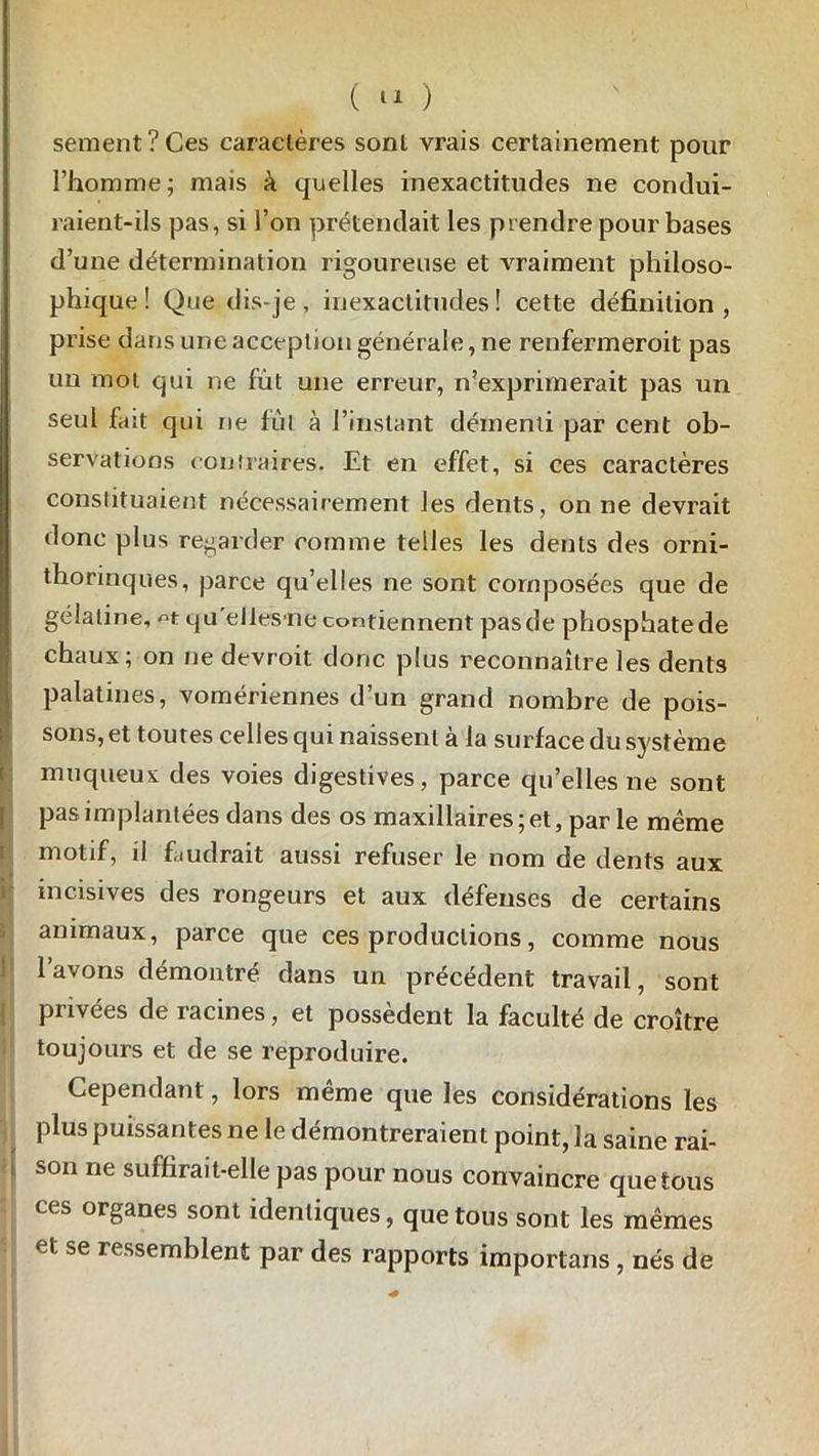 sement?Ces caractères sont vrais certainement pour l’homme; mais à quelles inexactitudes ne condui- raient-ils pas, si l’on prétendait les prendre pour bases d’une détermination rigoureuse et vraiment philoso- phique ! Que dis-je, inexactitudes! cette définition, prise dans une acception générale, ne renfermeroit pas un mot qui ne fut une erreur, n’exprimerait pas un seul fait qui ne fût à l’instant démenti par cent ob- servations contraires. Et en effet, si ces caractères constituaient nécessairement les dents, on ne devrait donc plus regarder comme telles les dents des orni- thorinques, parce qu’elles ne sont composées que de gélatine, t cju elles'iie contiennent pasde phosphatede I chaux; on ne devroit donc plus reconnaître les dents palatines, vomériennes d’un grand nombre de pois- sons, et toutes celles qui naissent à la surface du système muqueux des voies digestives, parce quelles ne sont pas implantées dans des os maxillaires; et, parle même motif, il faudrait aussi refuser le nom de dents aux incisives des rongeurs et aux défeuses de certains animaux, parce que ces productions, comme nous 1 avons démontré dans un précédent travail, sont privées de racines, et possèdent la faculté de croître toujours et de se reproduire. Cependant, lors même que les considérations les plus puissantes ne le démontreraient point, la saine rai- son ne suffirait-elle pas pour nous convaincre que tous ces organes sont identiques, que tous sont les mêmes et se ressemblent par des rapports importans , nés de