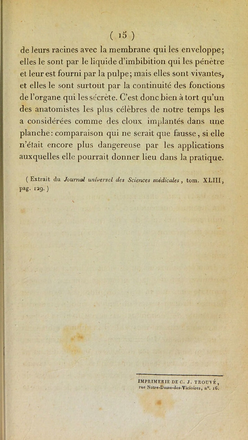 de leurs racines avec la membrane qui les enveloppe; elles le sont par le liquide d’imbibition qui les pénètre et leur est fourni par la pulpe; mais elles sont vivantes, et elles le sont surtout par la continuité des fonctions de l’organe qui les se'crète. C’est donc bien à tort qu’un des anatomistes les plus célèbres de notre temps les a considérées comme des doux implantés dans une planche: comparaison qui ne serait que fausse, si elle n’était encore plus dangereuse par les applications auxquelles elle pourrait donner lieu dans la pratique. (Extrait du Journal universel des Sciences médicales, tom. XLIII, pag. 129.) IMPRIMERIE DEC. J. TROUVÉ, rue Notre-Dauio-dea-Vicioircs, n°. 16,