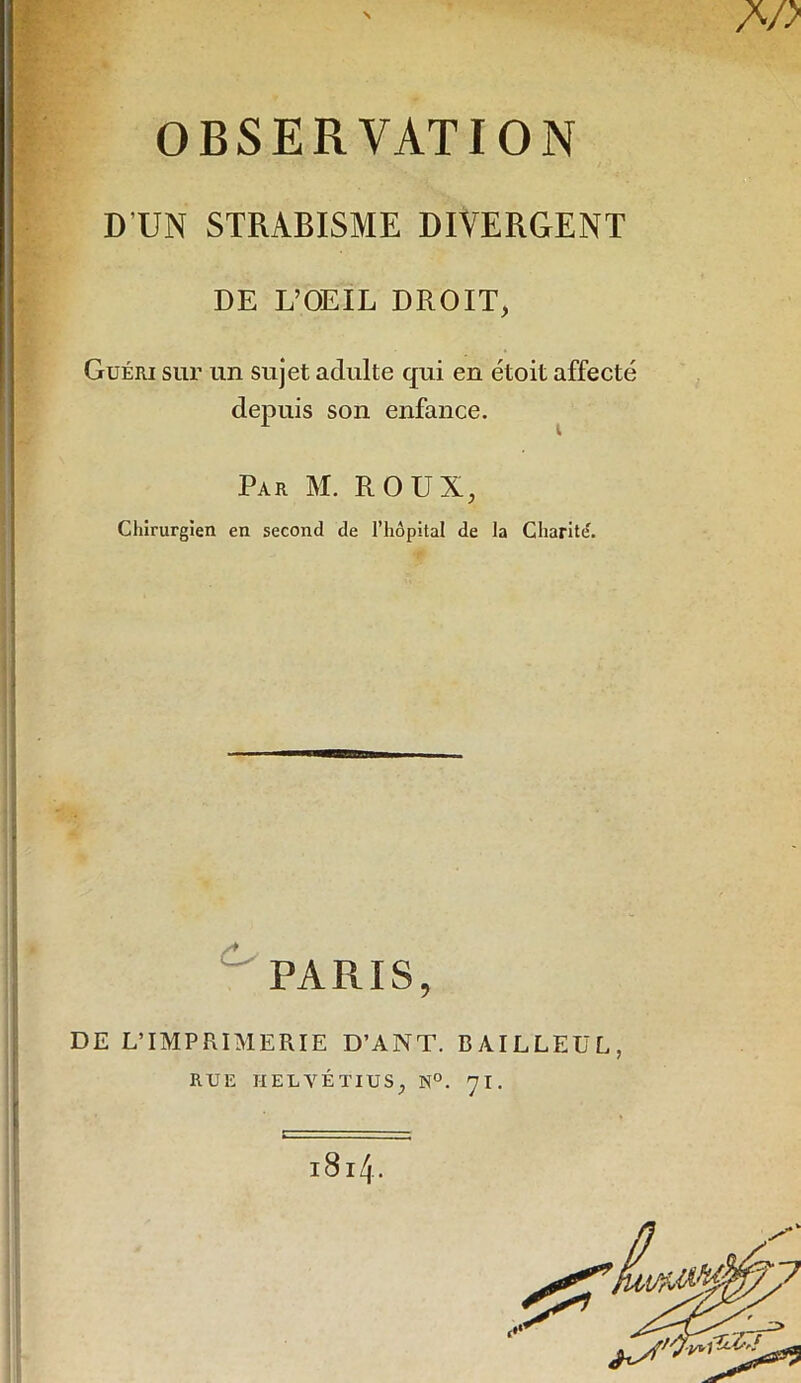 OBSERVATION D’UN STRABISME DIVERGENT DE L’OEIL DROIT, Guéri sur un sujet adulte qui en étoit affecté depuis son enfance. Par M. roux, Chirurgien en second de l’hôpital de la Charité. ^ PARIS, DE L’IMPRIMERIE D’ANT. BAILLEUR, RUE HELVÉTIUS, N°. 7I. 1814.