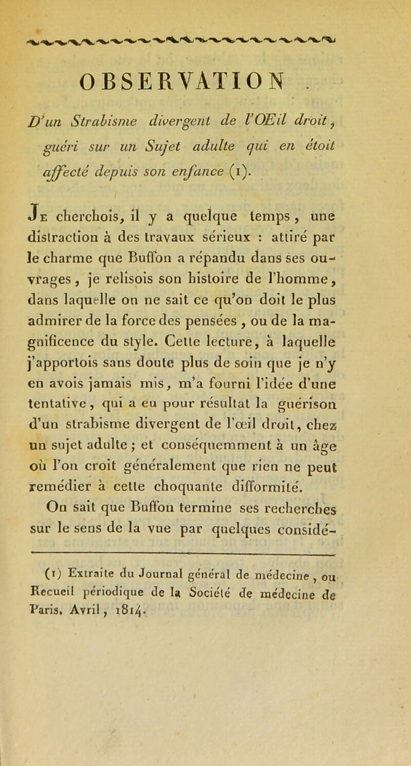 D^im Strabisme divergent de VOEU droite guéri sur un Sujet adulte qui en étoit affecté depuis son enfance (i). I Je cherchois, il y a quelque temps, une distraction à des travaux sérieux : attiré par le charme que Buffon a répandu dans ses ou- vrages , je relispis son histoire de l’homme, dans laquelle on ne sait ce qu’on doit le plus admirer de la force des pensées , ou de la ma- gnificence du style. Cette lecture, à laquelle j’apportois sans doute plus de soin que je n’y en avois jamais mis, m’a fourni l’idée d’une tentative, qui a eu pour résultat la guérison d’un strabisme divergent de l’œil droit, chez un sujet adulte ; et conséquemment à un âge où l’on croit généralement que rien ne peut remédier à cette choquante difformité. On sait que Buffon termine ses recherches sur le sens de la vue par quelques considé- (i) Extraite du Journal général de médecine , ou Recueil périodique de la Société de médecine de Paris, Avril, i8i4-