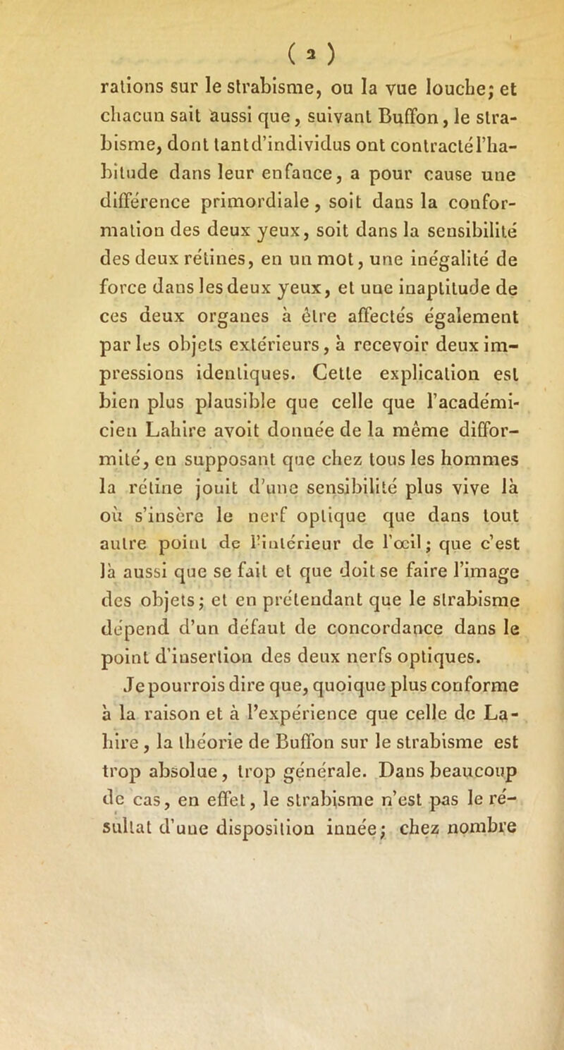 râlions sur le strabisme, ou la vue louche; et chacun sait aussi que, suivant Buffon, le stra- bisme, dont tantd’individus ont contractél’ha- bilude dans leur enfance, a pour cause une différence primordiale, soit dans la confor- mation des deux yeux, soit dans la sensibilité des deux rétines, en un mot, une inégalité de force dans les deux yeux, et une inaptitude de ces deux organes à être affectés également parles objets extérieurs, à recevoir deux im- pressions identiques. Celle explication est bien plus plausible que celle que l’académi- cien Lahire avoit donnée de la même diffor- mité, en supposant que chez tous les hommes la rétine jouit d’une sensibilité plus vive là où s’insère le nerf optique que dans tout autre point de rînlérieur de l’œil; que c’est là aussi que se fait et que doit se faire l’image des objets; et en prétendant que le strabisme dépend d’un défaut de concordance dans le point d’insertion des deux nerfs optiques. Je pourrois dire que, quoique plus conforme à la raison et à l’expérience que celle de La- hire , la théorie de Buffon sur le strabisme est trop absolue, trop générale. Dans beaucoup de cas, en effet, le strabisme n’est pas le ré- sultat d’une disposition innée; chez nombre