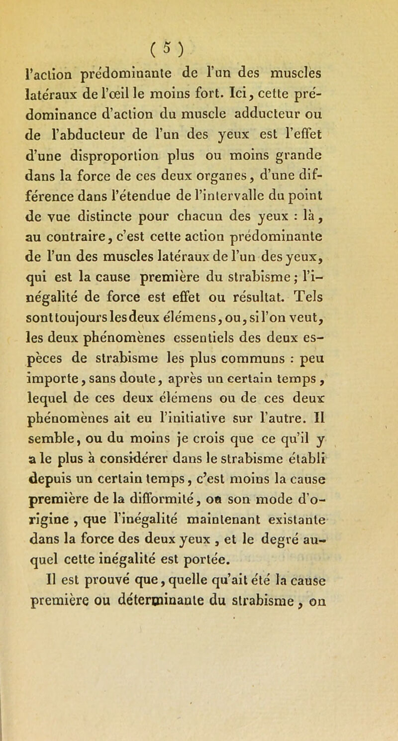 l’aclion prédominante de l’un des muscles late'raux de l’œil le moins fort. Ici, cette pre'- domînance d’action du muscle adducteur ou de l’abducteur de l’un des yeux est l’effet d’une disproportion plus ou moins grande dans la force de ces deux organes, d’une dif- férence dans l’étendue de l’intervalle du point de vue distincte pour chacun des yeux : là, au contraire, c’est cette action prédominante de l’un des muscles latéraux de l’un des yeux, qui est la cause première du strabisme ; l’i- négalité de force est effet ou résultat. Tels sont toujours les deux élémens,ou,sil’on veut, les deux phénomènes essentiels des deux es- pèces de strabisme les plus communs : peu importe, sans doute, après un certain temps, lequel de ces deux élémens ou de ces deux phénomènes ait eu l’initiative sur l’autre. Il semble, ou du moins je crois que ce qu’il y a le plus à considérer dans le strabisme établi depuis un certain temps, c’est moins la cause première de la difformité, oo son mode d’o- rigine , que l’inégalité maintenant existante dans la force des deux yeux , et le degré au- quel cette inégalité est portée. Il est prouvé que, quelle qu’ait été la cause première ou détertninante du strabisme, on