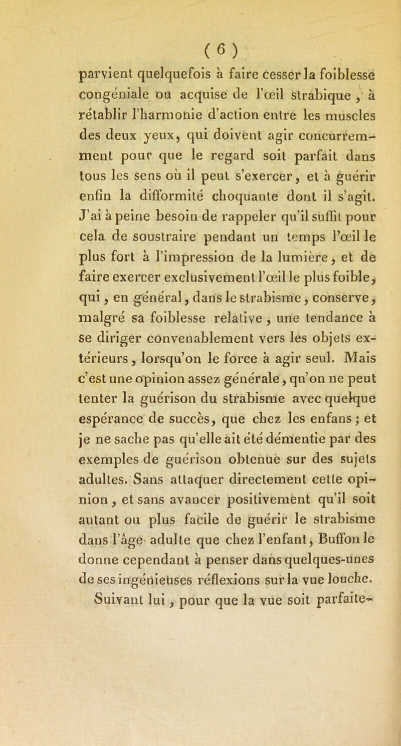 parvient quelquefois à faire cesser la foiblesse congéniale ou acquise de l’œil slrabique , à rétablir l’iiarmonie d’action entre les muscles des deux yeux, qui doivent agir concurrem- ment pour que le regard soit parfait dans tous les sens où il peut s’exercer, et à guérir enfin la difformité choquante dont il s’agit. J’ai à peine besoin de rappeler qu’il suffit pour cela de soustraire pendant un temps l’œil le plus fort à l’impression de la lumière, et de faire exercer exclusivement l’œil le plus foible, qui, en général, dans le strabisme, conserve, malgré sa foiblesse relative , une tendance à se diriger convenablement vers les objets ex- térieurs, lorsqu’on le force à agir seul. Mais c’est une opinion assez générale, qu’on ne peut tenter la guérison du strabisme avec quelque espérance de succès, que chez les en fans ; et je ne sache pas qu’elle ait été démentie par des exemples de guérison obtenue sur des sujets adultes. Sans attaquer directement celle opi- nion , et sans avancer positivement qu’il soit autant ou plus facile de guérir le strabisme dans l’âge adulte que chez l’enfant, Buflfonle donne cependant à penser dans quelques-unes de ses ingénieuses réflexions sur la vue louche. Suivant lui, pour que la vue soit parfaite-