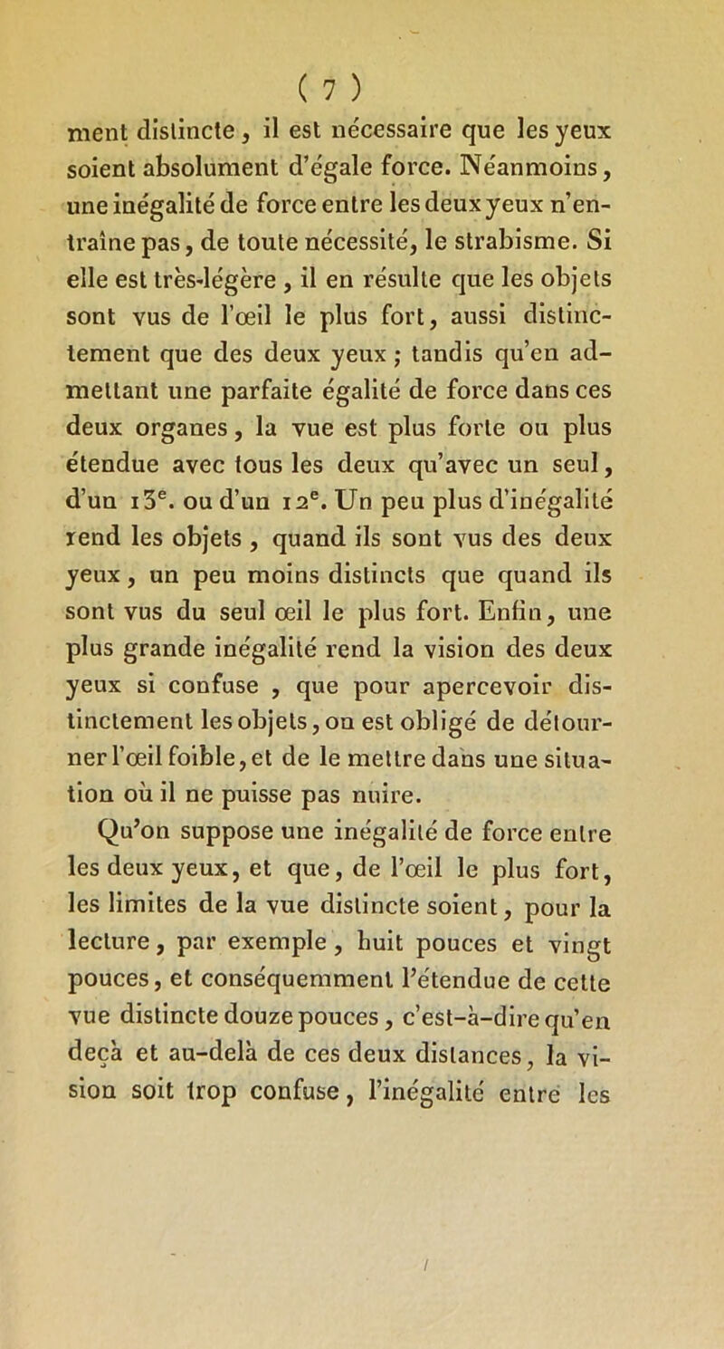 ment distincte, il est nécessaire que les yeux soient absolument d’égale force. Néanmoins, une inégalité de force entre les deux yeux n’en- traîne pas, de toute nécessité, le strabisme. Si elle est très-légère , il en résulte que les objets sont vus de l’œil le plus fort, aussi distinc- tement que des deux yeux ; tandis qu’en ad- mettant une parfaite égalité de force dans ces deux organes, la vue est plus forte ou plus étendue avec tous les deux qu’avec un seul, d’un i3®. ou d’un 12®. Un peu plus d’inégalité rend les objets , quand ils sont vus des deux yeux, un peu moins distincts que quand ils sont vus du seul œil le plus fort. Enfin, une plus grande inégalité rend la vision des deux yeux si confuse , que pour apercevoir dis- tinctement les objets, on est obligé de détour- ner l’œil foible, et de le mettre dans une situa- tion où il ne puisse pas nuire. Qu’on suppose une inégalité de force entre les deux yeux, et que, de l’œil le plus fort, les limites de la vue distincte soient, pour la lecture, par exemple , huit pouces et vingt pouces, et conséquemment l’étendue de cette vue distincte douze pouces, c’est-à-dire qu’en deçà et au-delà de ces deux distances, la vi- sion soit trop confuse, l’inégalité entré les /