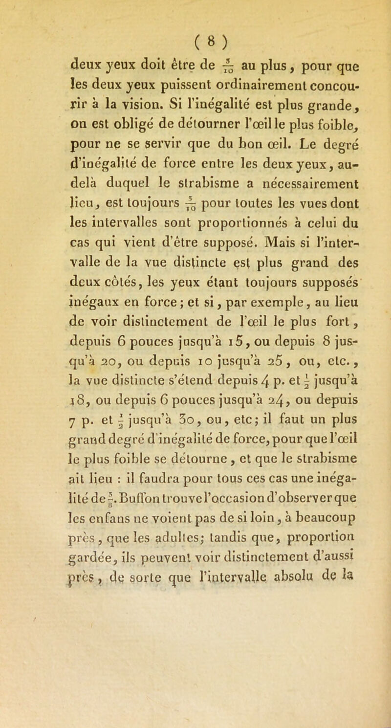 deux yeux doit être de au plus, pour que les deux yeux puissent ordinairement concou- rir à la vision. Si l’inégalité est plus grande, on est obligé de détourner l’œil le plus foible, pour ne se servir que du bon œil. Le degré d’inégalité de force entre les deux yeux, au- delà duquel le strabisme a nécessairement lieu, est toujours ~ pour toutes les vues dont les intervalles sont proportionnés à celui du cas qui vient d’être supposé. Mais si l’inter- valle de la vue distincte est plus grand des deux côtés, les yeux étant toujours supposés inégaux en force ; et si, par exemple, au lieu de voir distinctement de l’œil le plus fort, depuis 6 pouces jusqu’à i5, ou depuis 8 jus- qu’à 20, ou depuis 10 jusqu’à 25, ou, etc., la vue distincte s’étend depuis 4 p* et ^ jusqu’à 48, ou depuis 6 pouces jusqu’à 24» ou depuis 7 p. et I jusqu’à 3o, ou, etc; il faut un plus grand degré d’inégalité de force, pour que l’œil le plus foible se détourne, et que le strabisme ait lieu : il faudra pour tous ces cas une inéga- lité de “. Butfon trouve l’occasion d’observer que les enfans ne voient pas de si loin, à beaucoup près, que les adultes; tandis que, proportion gardée, ils peuvent voir distinctement d’aussi près, de sorte que l’intervalle absolu de la