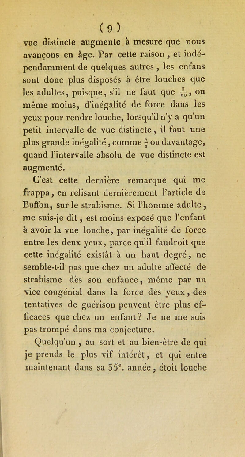 vue dîsûncle augmenle à mesure que nous avançons en âge. Par celte raison , et indé- pendammenl de quelques autres , les enfans sont donc plus disposés à être louches que les adultes, puisque, s’il ne faut que ou même moins, d’inégalité de force dans les yeux pour rendre louche, lorsqu’il n’y a qu’un petit intervalle de vue distincte, il faut une plus grande inégalité, comme ^ ou davantage, quand l’intervalle absolu de vue distincte est augmenté. C’est cette dernière remarque qui me frappa, en relisant dernièrement l’article de Buffon, sur le strabisme. Si l’homme adulte, me suis-je dit, est moins exposé que l’enfant à avoir la vue louche, par inégalité de force entre les deux yeux, parce qu’il faudroit que cette inégalité existât à un haut degré, ne semble-t-il pas que chez un adulte affecté de strabisme dès son enfance, même par un vice congénlal dans la force des yeux, des tentatives de guérison peuvent être plus ef- ficaces que chez un enfant? Je ne me suis pas trompé dans ma conjecture. Quelqu’un , au sort et au bien-être de qui je prends le plus vif intérêt, et qui entre maintenant dans sa 55®. année, éloit louche