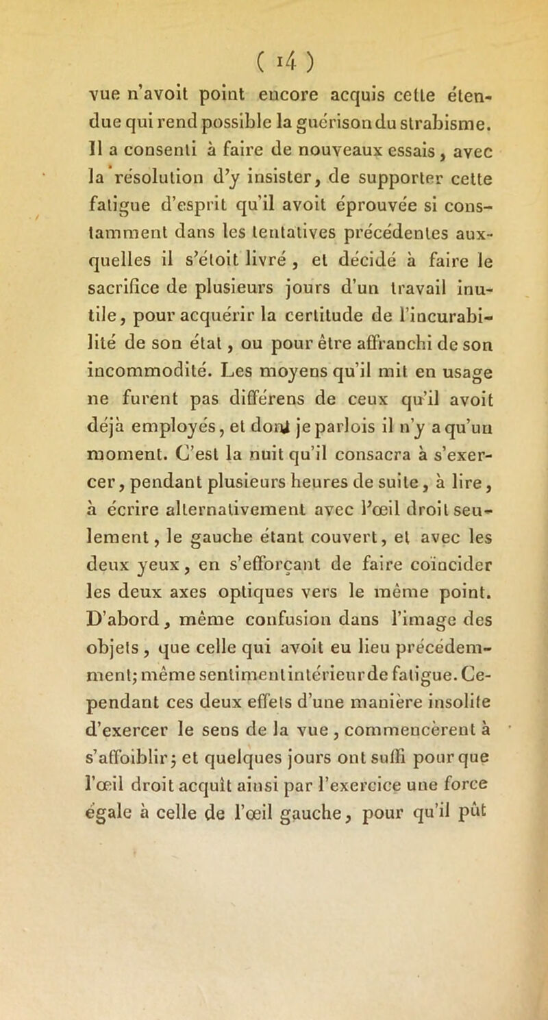 ( >4) vue n’avoit point encore acquis cette éten- due qui rend possible la guérison du strabisme. 11 a consenti à faire de nouveaux essais, avec la résolution d’y insister, de supporter celte fatigue d’esprit qu’il avoil éprouvée si cons- tamment dans les tentatives précédentes aux- quelles il s’étoit livré , et décidé à faire le sacrifice de plusieurs jours d’un travail inu- tile, pour acquérir la certitude de l’incurabi- lité de son état, ou pour être atfranchi de son incommodité. Les moyens qu’il mit en usage ne furent pas différens de ceux qu’il avolt déjà employés, et doni jeparlois il n’y a qu’un moment. C’est la nuit qu’il consacra à s’exer- cer , pendant plusieurs heures de suite, à lire, à écrire alternativement avec l’œil droit seu- lement , le gauche étant couvert, et avec les deux yeux, en s’efforçant de faire coïncider les deux axes optiques vers le même point. D’abord, même confusion dans l’image des objets , que celle qui avolt eu lieu précédem- ment; même sentimentintérieurde fatigue. Ce- pendant ces deux effets d’une manière insolite d’exercer le sens de la vue , commencèrent à s’affoiblir; et quelques jours ont suffi pour que l’œil droit acquît ainsi par l’exercice une force égale à celle de l’œil gauche, pour qu’il pût