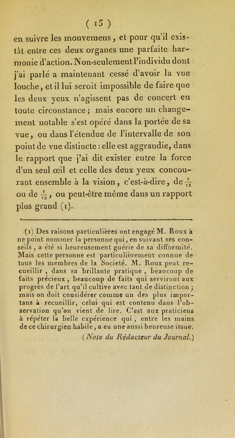 en suivre les mouveraens, et pour qu’il exis- tât entre ces deux organes une parfaite har- monie d’action. Non-seulement l’individu dont j’ai parlé a maintenant cessé d’avoir la vue louche, et il lui seroit impossible de faire que les deux yeux n’agissent pas de concert en toute circonstance ; mais encore un change- ment notable s’est opéré dans la portée de sa vue, ou dans l’étendue de l’intervalle de son point de vue distincte : elle est aggrandie, dans le rapport que j’ai dit exister entre la force d’un seul œil et celle des deux yeux concou- rant ensemble à la vision, c’est-à-dire, de ^ ou de ^, ou peut-être même dans un rapport plus grand (i). (i) Des raisons particulières ont engagé M. Roux à ne point nommer la personne qui, en suivant ses con- seils , a été si heureusement guérie de sa difformité. Mais cette personne est particulièrement connue de tous les membres de la Société. M. Roux peut re- cueillir , dans sa brillante pratique , beaucoup de faits précieux, beaucoup de faits qui serviront aux progrès de l’art qu’il cultive avec tant de distinction ; mais on doit considérer comme un des plus impor- tans à recueillir, celui qui est contenu dans l’ob- servation qu’on vient de lire. C’est aux praticiens à répéter la belle expérience qui , entre les mains de ce chirurgien habile, a eu une aussi heureuse issue. {Note du Rédacteur du Journal.)