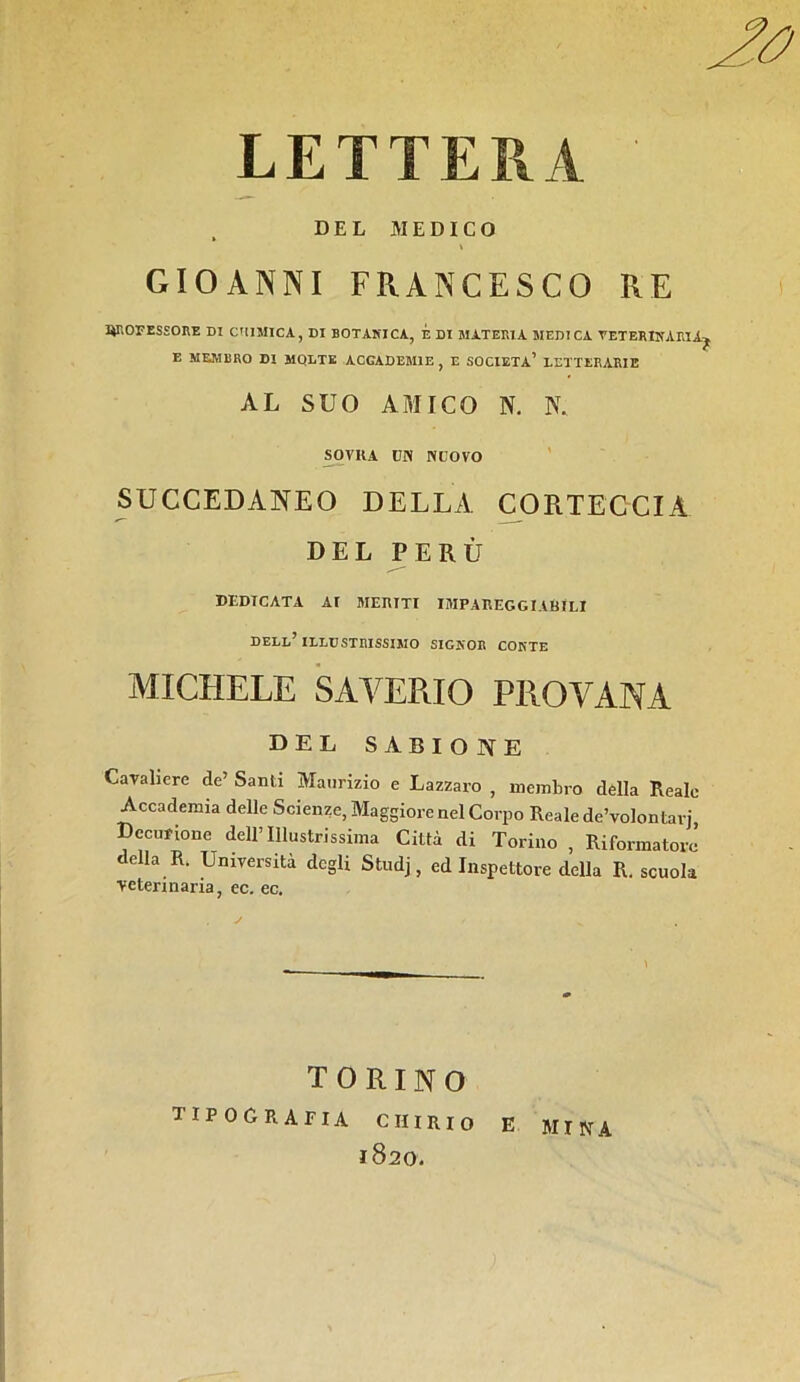 RE LETTERA DEL MEDICO » GIOANNI FRANCESCO qropessore di chimica, di botanica, é di materia medica veterinaria^ E MEMBRO DI MOLTE ACGADEM1E , E SOCIETÀ’ LETTERARIE AL SUO AMICO N. K SOVKA CN NUOVO SUCCEDANEO DELLA CORTECCIA DEL PERÙ DEDICATA AI MERITI IMPAREGGIABILI DELL’ILLUSTRISSIMO SIGNOR CONTE MICHELE SAVERIO PROVANA DEL SABIO NE Cavaliere de’ Santi Maurizio e Lazzaro , membro della Reale Accademia delle Scienze, Maggiore nel Corpo Reale de’volontarj, Decurione dell’Illustrissima Città di Torino , Riformatore della R. Università degli Studj, ed Inspettore della R. scuola veterinaria, ec. ec. \ TORINO TIPOGRAFIA CIIIRIO e 1820. mina