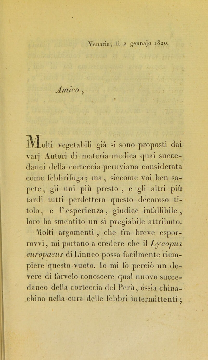 Amico , Molti vegetabili già si sono proposti dai varj Autori di materia medica quai succe- danei delia corteccia peruviana considerata come febbrifuga; ma, siccome voi ben sa- pete, gli uni più presto , e gli altri più tardi tutti perdettero cpiesto decoroso ti- tolo, e r esperienza , giudice infallibile, loro ha smentito un sì pregiabile attributo. Molti argomenti , che fra breve espor- rovvi, mi portano a credere che il Lfcojms. europaeus di Linneo possa facilmente riem- piere cpiesto vuoto. Io mi fo perciò un do- vere di farvelo conoscere qual nuovo succe- daneo della corteccia del Perù, ossia china- china nella cura delle febbri intermittenti ;