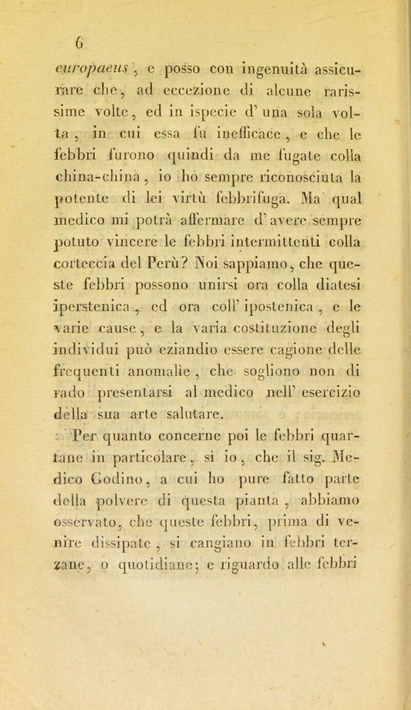 europaeus , e posso con ingenuità assicu- rare che, ad eccezione di alcune raris- sime volte, ed in ispecie d1 una sola vol- ta , in cui essa fu inefficace, c che le febbri furono quindi da me fugate colla china-china, io ho sempre riconosciuta la potente di lei virtù febbrifuga. Ma qual medico mi potrà affermare d’avere sempre potuto vincere le febbri intermittenti colla corteccia del Perù? Noi sappiamo, che que- ste febbri possono unirsi ora colla diatesi iperstenica^ ed ora colf ipostenica , e le varie cause , e la varia costituzione degli individui può eziandio essere cagione delle frequenti anomalìe , che sogliono non di rado presentarsi al medico nell1 esercizio della sua arte salutare. Per quanto concerne poi le febbri quar- tane in particolare, sì io, che il sig. Me- dico Godino, a cui ho pure fatto parte della polvere di questa pianta , abbiamo osservato, che queste febbri, prima di ve- nire dissipate , si cangiano in febbri ter- zane, o quotidiane- e riguardo alle febbri