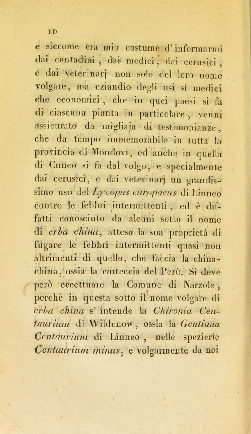 e siccome era mio costume d1informarmi dai contadini , dar medici, dai cerusici c dai veterinari 11011 solo del loro nome volgare, ma eziandio degli usi sì medici che economici , che in quei paesi si fa di ciascuna pianta in particolare, verini assicurato da migliaja di testimonianze, che da tempo immemorabile in tutta la provincia di Mondovì, ed anche in quella di Cuneo si fa dal volgo, e specialmente dai cerusici', e dai veterinarj un grandis- simo uso del Ly cojms eurojjaens di Linneo contro le febbri intermittenti , ed è dif- fatti conosciuto da alcuni sotto il nome di erba china, atteso la sua proprietà di fugare le febbri intermittenti quasi non altrimenti di quello, che Ciccia la china- china, ossia la corteccia del Perù. Si deve, però eccettuare la Comune di Narzole . perchè in questa sotto il nome volgare di erba china s’ intende la Chironia Cen- iauriiini di Wildenow, ossia la Gentiana Centaurium di Linneo , nelle spezierìe Centaitriiwi minus. e volgarmente da noi