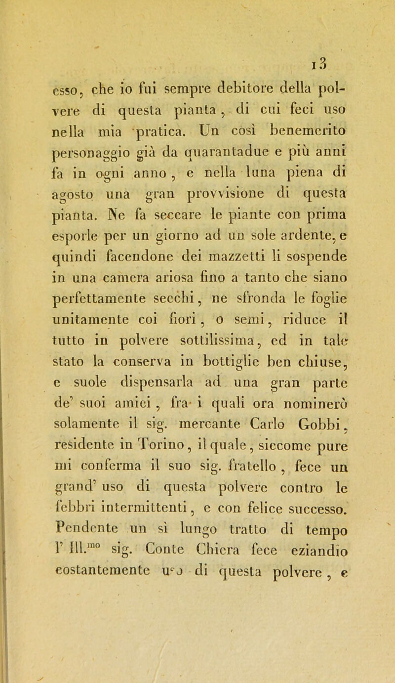 esso, che io fui sempre debitore della pol- vere di questa pianta, di cui feci uso nella mia pratica. Un così benemerito personaggio già da quarantadue e più anni fa in ogni anno , e nella luna piena di agosto una gran provvisione di questa pianta. Ne fa seccare le piante con prima esporle per un giorno ad un sole ardente, e quindi facendone dei mazzetti li sospende in una camera ariosa fino a tanto che siano perfettamente secchi, ne sfronda le foglie unitamente coi fiori, o semi, riduce il tutto in polvere sottilissima, ed in tale stato la conserva in bottiglie ben chiuse, c suole dispensarla ad una gran parte de’ suoi amici, fra- i quali ora nominerò solamente il sig. mercante Carlo Gobbi, residente in Torino, il quale, siccome pure mi conferma il suo sig. fratello , fece un grand’ uso di questa polvere contro le febbri intermittenti, e con felice successo. Pendente un sì lungo tratto di tempo F Jll.,n0 sig. Conte Chicra fece eziandìo costantemente uca di questa polvere, e