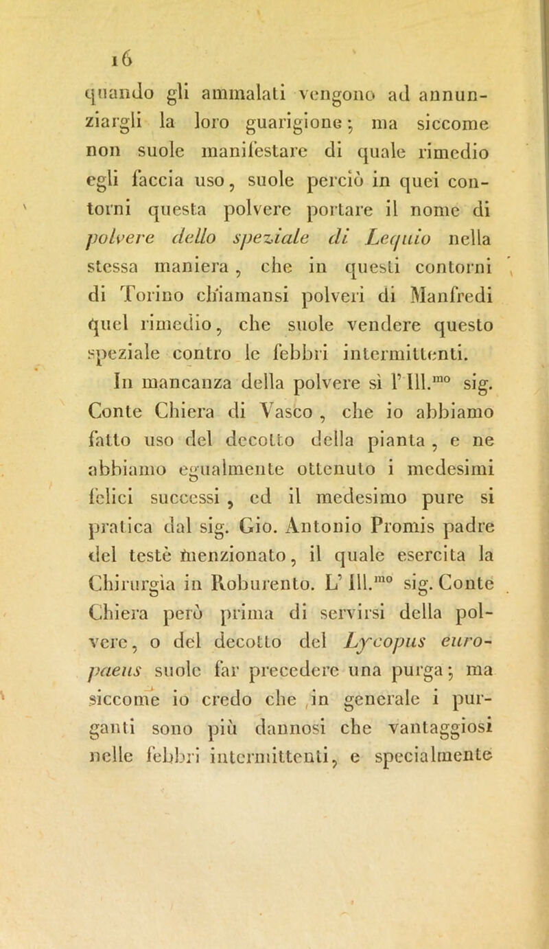 quando gli ammalati vengono ad annun- ziargli la loro guarigione-, ma siccome non suole manifestare di quale rimedio egli faccia uso, suole perciò in quei con- torni questa polvere portare il nome di polvere dello speziale di Lec/uio nella stessa maniera, che in questi contorni di Torino ch'iamansi polveri di Manfredi quel rimedio, che suole vendere questo speziale contro le febbri intermittenti. In mancanza della polvere sì f Ill.m0 sig. Conte Ghiera di Vasco , che io abbiamo fatto uso del decotto della pianta , e ne abbiamo egualmente ottenuto i medesimi felici successi , ed il medesimo pure si pratica dal sig. Gio. Antonio Promis padre del teste menzionato, il quale esercita la Chirurgia in Roburento. L’ 111.1110 sig. Conte Ghiera però prima di servirsi della pol- vere , o del decotto del Lycopus euro- paeus suole far precedere una purga-, ma siccome io credo che ,in generale i pur- ganti sono più dannosi che vantaggiosi nelle febbri intermittenti, e specialmente