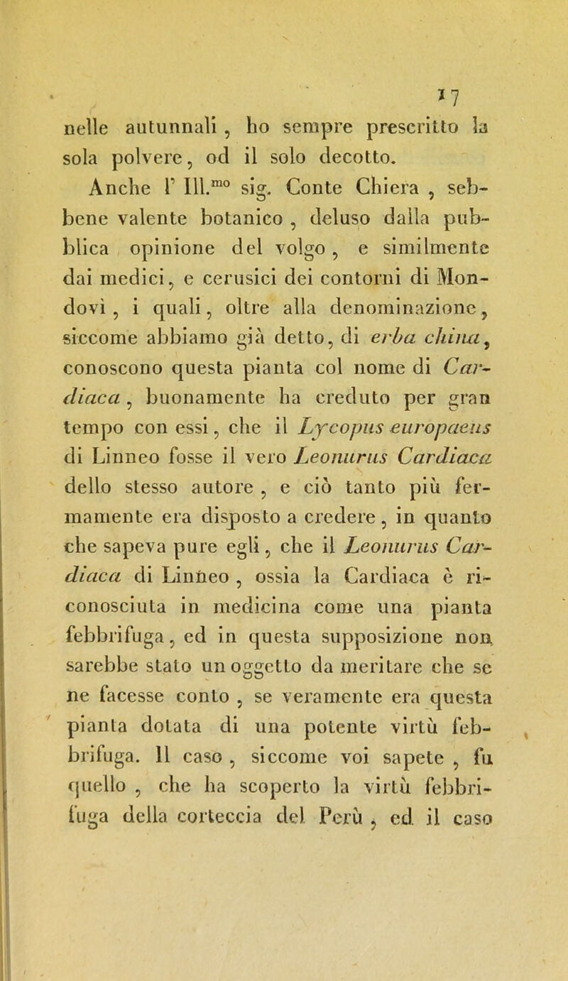 J 7 nelle autunnali , ho sempre prescritto la sola polvere, od il solo decotto. Anche T Ill.mo sig. Conte Ghiera , seb- bene valente botanico , deluso dalla pub- blica opinione del volgo , e similmente dai medici, e cerusici dei contorni di Mon- dovì , i quali, oltre alla denominazione, siccome abbiamo già detto, di erba chimi, conoscono questa pianta col nome di Car- diaca , buonamente ha creduto per gran tempo con essi, che il Lycopus europaeus di Linneo fosse il vero Leonurus Cardiaca dello stesso autore , e ciò tanto più fer- mamente era disposto a credere, in quanto che sapeva pure egli, che il Leonurus Car- diaca di Linneo , ossia la Cardiaca è ri- conosciuta in medicina come una pianta febbrifuga, ed in questa supposizione non sarebbe stato un oggctLo da meritare che se ne facesse conio , se veramente era questa pianta dotata di una potente virtù feb- brifuga. Il caso , siccome voi sapete , fu quello , che ha scoperto la virtù febbri- fuga della corteccia del. Perù , cd. il caso