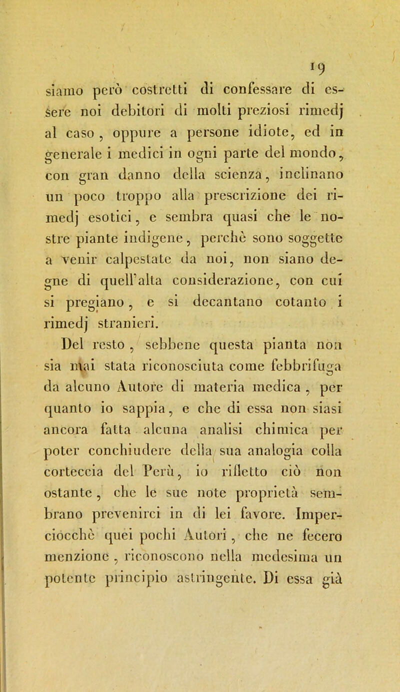 *9 siamo però costretti di confessare di es- sere noi debitori di moki preziosi rimedj al caso , oppure a persone idiote, ed in generale i medici in ogni parte del mondo, con gran danno della scienza, inclinano un poco troppo alla prescrizione dei ri- medj esotici, e sembra quasi che le no- stre piante indigene , perchè sono soggette a venir calpestate da noi, non siano de- gne di quell1 alta considerazione, con cui si pregiano, e si decantano cotanto i rimedj stranieri. Del resto , sebbene questa pianta non sia inai stata riconosciuta come febbrifuga da alcuno Autore di materia medica , per quanto io sappia, e che di essa non siasi ancora fatta alcuna analisi chimica per poter conciliudere della sua analogia colla corteccia del Però, io ridetto ciò non ostante , che le sue note proprietà sem- brano prevenirci in di lei favore. Imper- ciocché quei pochi Autori , che ne fecero menzione , riconoscono nella medesima un potente principio astringente. Di essa già