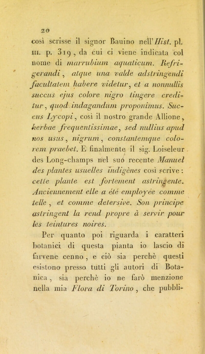 così scrisse il signor Bauino nell1 Hist. pi. ili. p. 319, eia cui ci viene indicata col nome di marrubium acfualicum. Refri- gerundi, alque una valde adslringendi facuii aleni liabere vide lur, et a nonnullis mccus ejus colore nigro ùngere credi- tur , quod indagandum propoliimus. Suc- cus Lfcopi, così il nostro grande Àllione, herbae frequentissimae ? sed nullius apud iios usus, nigrum, conslanlenique colo- rem praebel. E finalmente il sig. Loiseleur des Long-cliamps nel suó recente Manuel des plantes usuelles indigènes così scrive : celie piante est fortement astringente. Anciennement elle a èie employèe cornine ielle , et cornine detersive. Son principe astringali la rcnd propre à servir pour les teintures noires. Per quanto poi riguarda i caratteri botanici di questa pianta io lascio di farvene cenno , e ciò sia perchè questi esistono presso tutti gli autori di Bota- nica , sia perchè io ne farò menzione nella mia Flora di Torino , clic pubbli-