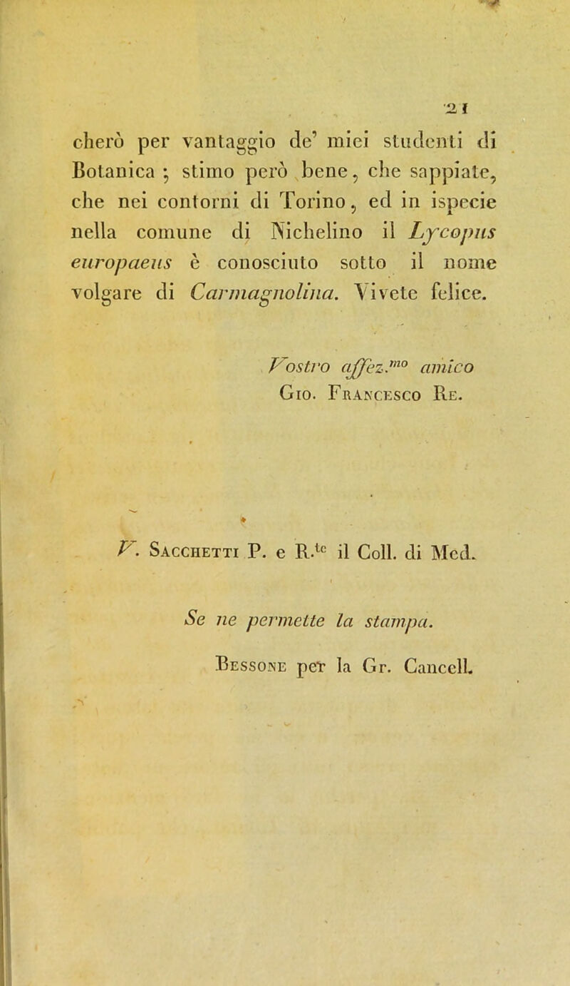 cherò per vantaggio de1 miei studenti di Botanica ; stimo però bene, che sappiate, che nei contorni di Torino, ed in ispecie nella comune di Nichelino il Lycopus europaeus è conosciuto sotto il nome volgare di Carmagnolina. Vivete felice. Vostro affez.ìno amico Gio. Francesco Re. ♦ V. Sacchetti P. e R.tc il Coll, di Med. Se ne permette la stampa. Bessone peT la Gr. Caliceli.