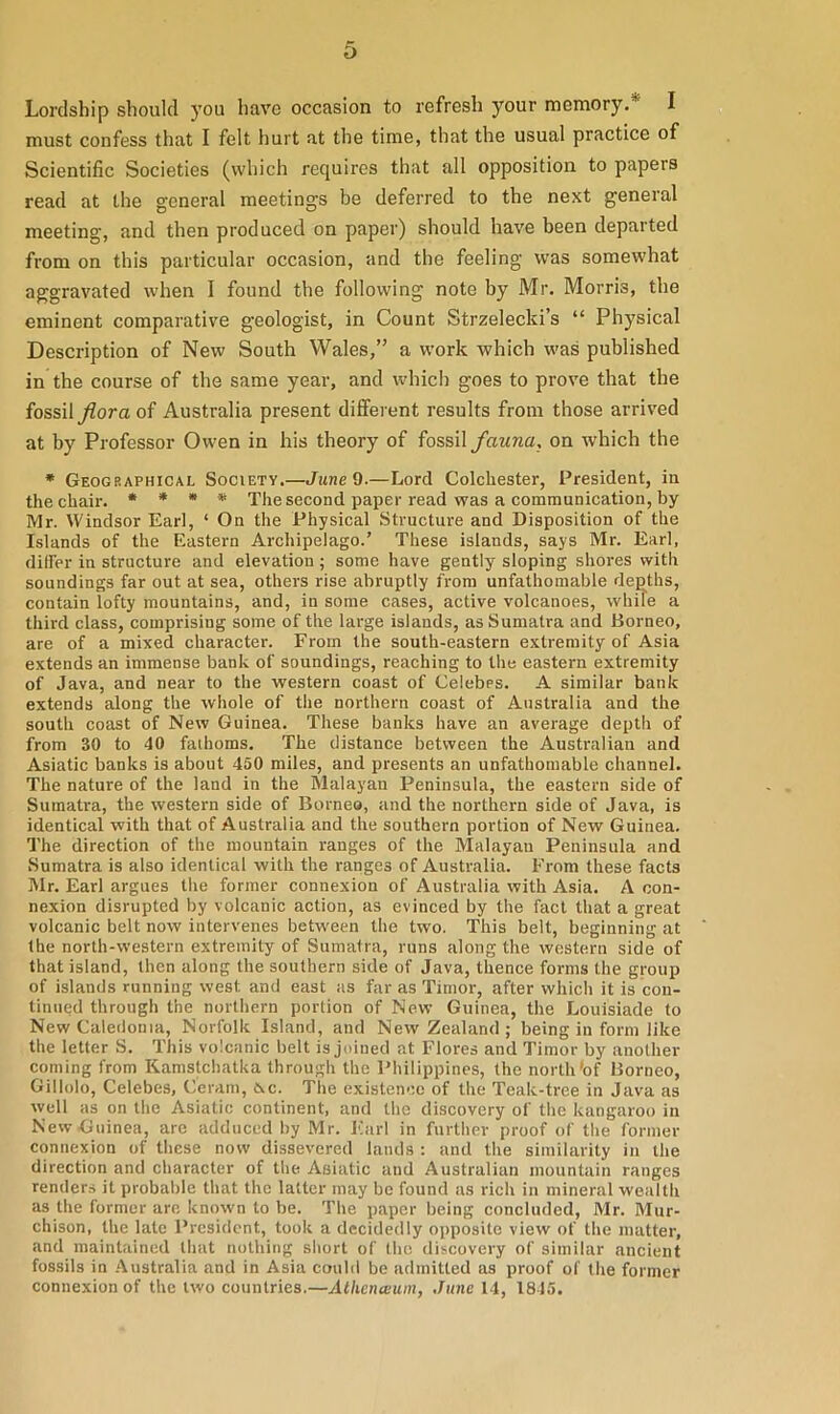 Lordship should you have occasion to refresh your memory. I must confess that I felt hurt at the time, that the usual practice of Scientific Societies (which requires that all opposition to papers read at the general meetings be deferred to the next general meeting, and then produced on paper) should have been departed from on this particular occasion, and the feeling was somewhat aggravated when I found the following note by Mr. Morris, the eminent comparative geologist, in Count Strzelecki’s “ Physical Description of New South Wales,” a work which was published in the course of the same year, and which goes to prove that the fossil flora of Australia present different results from those arrived at by Professor Owen in his theory of fossil fauna, on which the * Geographical Society.—June 9.—Lord Colchester, President, in the chair. * * * * The second paper read was a communication, by Mr. Windsor Earl, ‘ On the Physical Structure and Disposition of the Islands of the Eastern Archipelago.’ These islands, says Mr. Earl, differ in structure and elevation ; some have gently sloping shores with soundings far out at sea, others rise abruptly from unfathomable depths, contain lofty mountains, and, in some cases, active volcanoes, while a third class, comprising some of the large islands, as Sumatra and Borneo, are of a mixed character. From the south-eastern extremity of Asia extends an immense bank of soundings, reaching to the eastern extremity of Java, and near to the western coast of Celebes. A similar bank extends along the whole of the northern coast of Australia and the south coast of New Guinea. These banks have an average depth of from 30 to 40 fathoms. The distance between the Australian and Asiatic banks is about 450 miles, and presents an unfathomable channel. The nature of the land in the Malayan Peninsula, the eastern side of Sumatra, the western side of Borneo, and the northern side of Java, is identical with that of Australia and the southern portion of New Guinea. The direction of the mountain ranges of the Malayan Peninsula and Sumatra is also identical with the ranges of Australia. From these facts Mr. Earl argues the former connexion of Australia with Asia. A con- nexion disrupted by volcanic action, as evinced by the fact that a great volcanic belt now intervenes between the two. This belt, beginning at the north-western extremity of Sumatra, runs along the western side of that island, then along the southern side of Java, thence forms the group of islands running west and east as far as Timor, after which it is con- tinued through the northern portion of New Guinea, the Louisiade to New Caledonia, Norfolk Island, and New Zealand ; being in form like the letter S. This volcanic belt is joined at Flores and Timor by another coming from Kamstchatka through the Philippines, the north'of Borneo, Gillolo, Celebes, Ceram, &c. The existence of the Teak-tree in Java as well as on the Asiatic continent, and the discovery of the kangaroo in New Guinea, arc adduced by Mr. Earl in further proof of the former connexion of these now dissevered lands : and the similarity in the direction and character of the Asiatic and Australian mountain ranges renders it probable that the latter may be found as rich in mineral wealth as the former are known to be. The paper being concluded, Mr. Mur- chison, the late President, took a decidedly opposite view of the matter, and maintained that nothing short of the discovery of similar ancient fossils in Australia and in Asia could be admitted as proof of the former connexion of the two countries.—Athenaium, June 14, 1845.