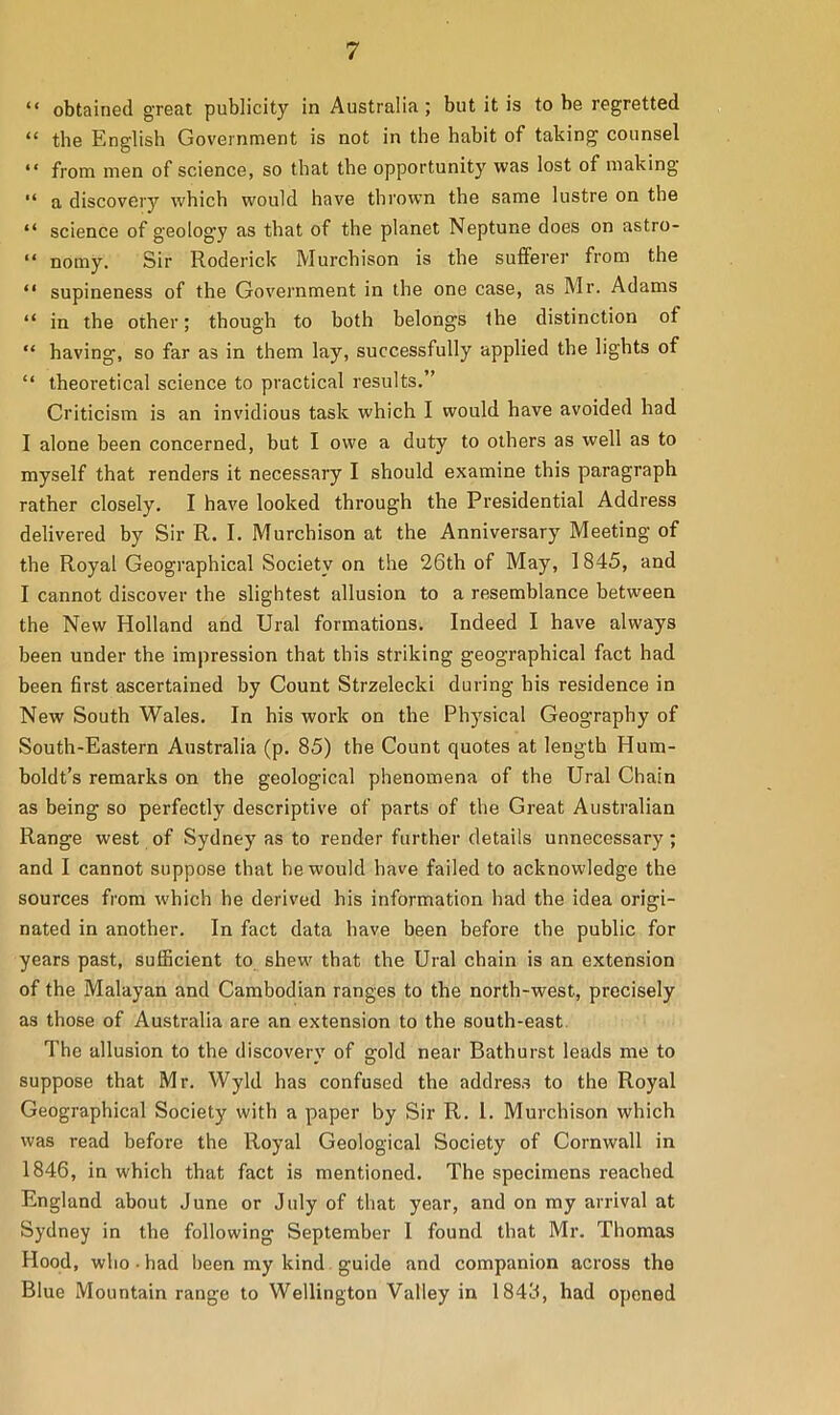 “ obtained great publicity in Australia; but it is to be regretted “ the English Government is not in the habit of taking counsel “ from men of science, so that the opportunity was lost of making “ a discovery which would have thrown the same lustre on the “ science of geology as that of the planet Neptune does on astro- “ nomy. Sir Roderick Murchison is the sufferer from the “ supineness of the Government in the one case, as Mr. Adams “ in the other; though to both belongs the distinction of “ having, so far as in them lay, successfully applied the lights of “ theoretical science to practical results.” Criticism is an invidious task which I would have avoided had I alone been concerned, but I owe a duty to others as well as to myself that renders it necessary I should examine this paragraph rather closely. I have looked through the Presidential Address delivered by Sir R. I. Murchison at the Anniversary Meeting of the Royal Geographical Society on the 26th of May, 1845, and I cannot discover the slightest allusion to a resemblance between the New Holland and Ural formations. Indeed I have always been under the impression that this striking geographical fact had been first ascertained by Count Strzelecki during his residence in New South Wales. In his work on the Physical Geography of South-Eastern Australia (p. 85) the Count quotes at length Hum- boldt’s remarks on the geological phenomena of the Ural Chain as being so perfectly descriptive of parts of the Great Australian Range west of Sydney as to render further details unnecessary; and I cannot suppose that he would have failed to acknowledge the sources from which he derived his information had the idea origi- nated in another. In fact data have been before the public for years past, sufficient to shew that the Ural chain is an extension of the Malayan and Cambodian ranges to the north-west, precisely as those of Australia are an extension to the south-east The allusion to the discovery of gold near Bathurst leads me to suppose that Mr. Wyld has confused the address to the Royal Geographical Society with a paper by Sir R. 1. Murchison which was read before the Royal Geological Society of Cornwall in 1846, in which that fact is mentioned. The specimens reached England about June or July of that year, and on my arrival at Sydney in the following September I found that Mr. Thomas Hood, who ■ had been my kind guide and companion across the Blue Mountain range to Wellington Valley in 1843, had opened