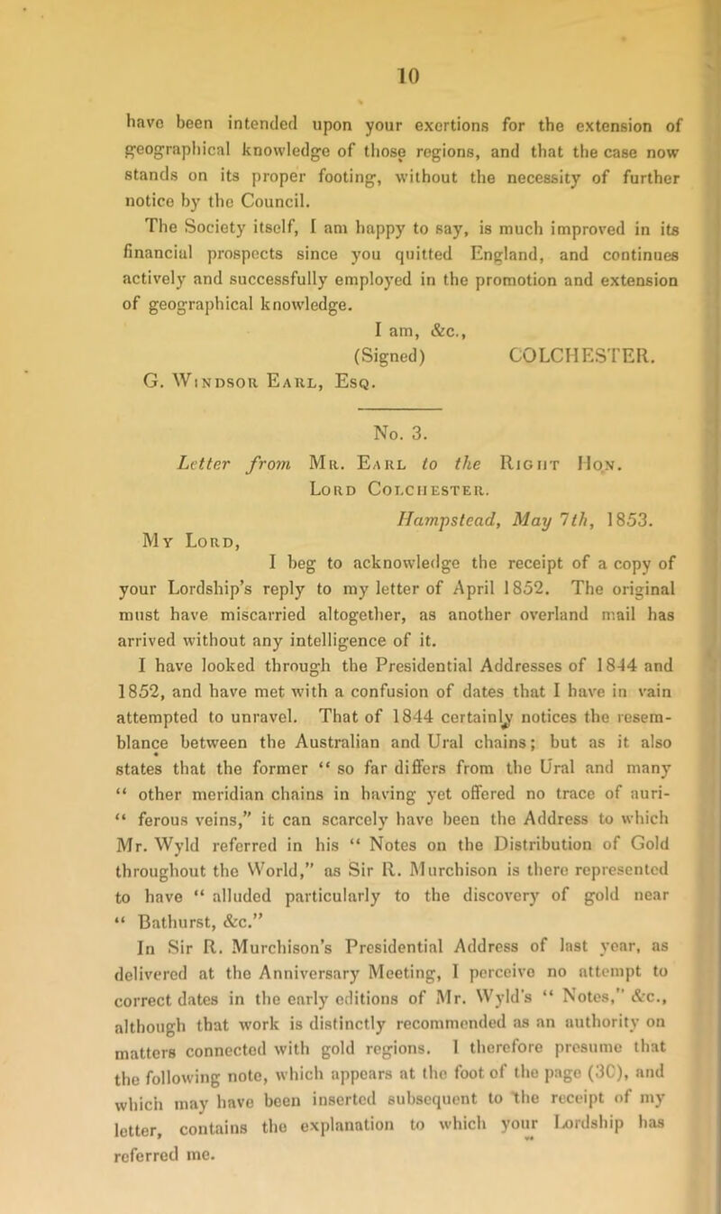 liavo been intended upon your exertions for the extension of geographical knowledge of those regions, and that the case now stands on its proper footing, without the necessity of further notice by the Council. The Society itself, I am happy to say, is much improved in its financial prospects since you quitted England, and continues actively and successfully employed in the promotion and extension of geographical knowledge. I am, &c., (Signed) COLCHESTER. G. Windsor Earl, Esq. No. 3. Letter from Mr. Earl to the Right Ho.n. Lord Colchester. Hampstead, May 1th, 1853. My Lord, I beg to acknowledge the receipt of a copy of your Lordship’s reply to my letter of April 1852. The original must have miscarried altogether, as another overland mail has arrived without any intelligence of it. I have looked through the Presidential Addresses of 1844 and 1852, and have met with a confusion of dates that I have in vain attempted to unravel. That of 1844 certainly notices the resem- blance between the Australian and Ural chains; but as it also states that the former “ so far differs from the Ural and many “ other meridian chains in having yet offered no trace of auri- “ ferous veins,” it can scarcely have been the Address to which Mr. Wyld referred in his “ Notes on the Distribution of Gold throughout the World,” as Sir R. Murchison is there represented to have “ alluded particularly to the discovery of gold near “ Bathurst, &c.” In Sir R. Murchison’s Presidential Address of last year, as delivered at the Anniversary Meeting, I perceivo no attempt to correct dates in the enrly editions of Mr. Wyld’s “ Notes,” Arc., although that work is distinctly recommended as an authority on matters connected with gold regions. 1 therefore presume that the following note, which appears at the foot of the page (3C), and which may have been inserted subsequent to the receipt of my letter, contains the explanation to which your Ixudship has referred me.