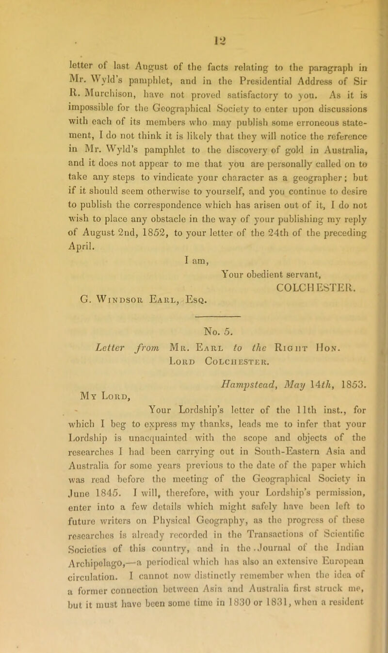 Mr. Wyld s pamphlet, and in the Presidential Address of Sir It. Murchison, have not proved satisfactory to you. As it is impossible for the Geographical Society to enter upon discussions with each of its members who may publish some erroneous state- ment, I do not think it is likely7 that they7 will notice the reference in Mr. Wyld’s pamphlet to the discovery of gold in Australia, and it does not appear to me that you are personally called on to take any7 steps to vindicate your character as a geographer; but if it should seem otherwise to yourself, and you continue to desire to publish the correspondence which has arisen out of it, I do not wish to place any obstacle in the way of your publishing my reply of August 2nd, 1852, to your letter of the 24th of the preceding April. I am, Your obedient servant, COLCI1 ESTER. G. Windsor Earl, Esq. No. 5. Letter from Mu. Earl to the Right IIon. Lord Colchester. Hampstead, May 14th, 1853. My Lord, Your Lordship’s letter of the 11th inst., for which I beg to express my thanks, leads me to infer that your Lordship is unacquainted with the scope and objects of the researches I had been carrying out in South-Eastern Asia and Australia for some years previous to the date of the paper which was read before the meeting of the Geographical Society in dune 1845. I will, therefore, with your Lordship’s permission, enter into a few details which might safely have been left to future writers on Physical Geography7, as the progress of these researches is already recorded in the Transactions of Scientific Societies of this country, and in the.Journal of the Indian Archipelago,—a periodical which has also an extensive European circulation. I cannot now distinctly remember when the idea of a former connection between Asia and Australia first struck me, but it must have been some time in 1830 or 1831, when a resident