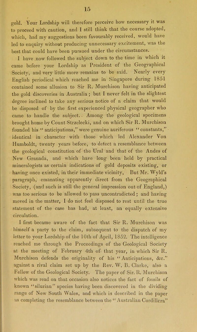 gold. Your Lordship will therefore perceive how necessary it was to proceed with caution, and I still think that the course adopted, which, had my suggestions been favourably received, would have led to enquiry without producing unnecessary excitement, was the best that could have been pursued under the circumstances. I have now followed the subject down to the time in which it came before your Lordship as President of the Geographical Society, and very little more remains to be said. Nearly every English periodical which reached me in Singapore during 1851 contained some allusion to Sir R. Murchison having anticipated the gold discoveries in Australia ; but I never felt in the slightest degree inclined to take any serious notice of a claim that would be disposed of by the first experienced physical geographer who came to handle the subject.. Among tbe geological specimens brought home by Count Strzelecki, and on which Sir R. Murchison founded his “ anticipations,” were genuine auriferous “constants,” identical in character with those which led Alexander Von Humboldt, twenty years before, to detect a resemblance between the geological constitution of the Ural and that of the Andes of New Granada, and which have long been held by practical mineralogists as certain indications of gold deposits existing, or having once existed, in their immediate vicinity, But Mr. Wyld’s paragraph, emanating apparently direct from the Geographical Society, (and such is still the general impression out of England,) was too serious to be allowed to pass uncontradicted ; and having- moved in the matter, I do not feel disposed to rest until the true statement of the case has had, at least, an equally extensive circulation. I first became aware of the fact that Sir R. Murchison was himself a party to the claim, subsequent to the dispatch of my letter to your Lordship of the 10th of April, 1852. The intelligence reached me through the Proceedings of the Geological Society at the meeting of February 4th of that year, in which Sir R. Murchison defends the originality of his “Anticipations, &c.” against a rival claim set up by the Rev. W. B. Clarke, also a Fellow of the Geological Society. The paper of Sir. R. Murchison which was read on that occasion also notices the fact of fossils of known “silurian” species having been discovered in the dividing range of New South Wales, and which is described in the paper as completing the resemblance between the “ Australian Cordillera”
