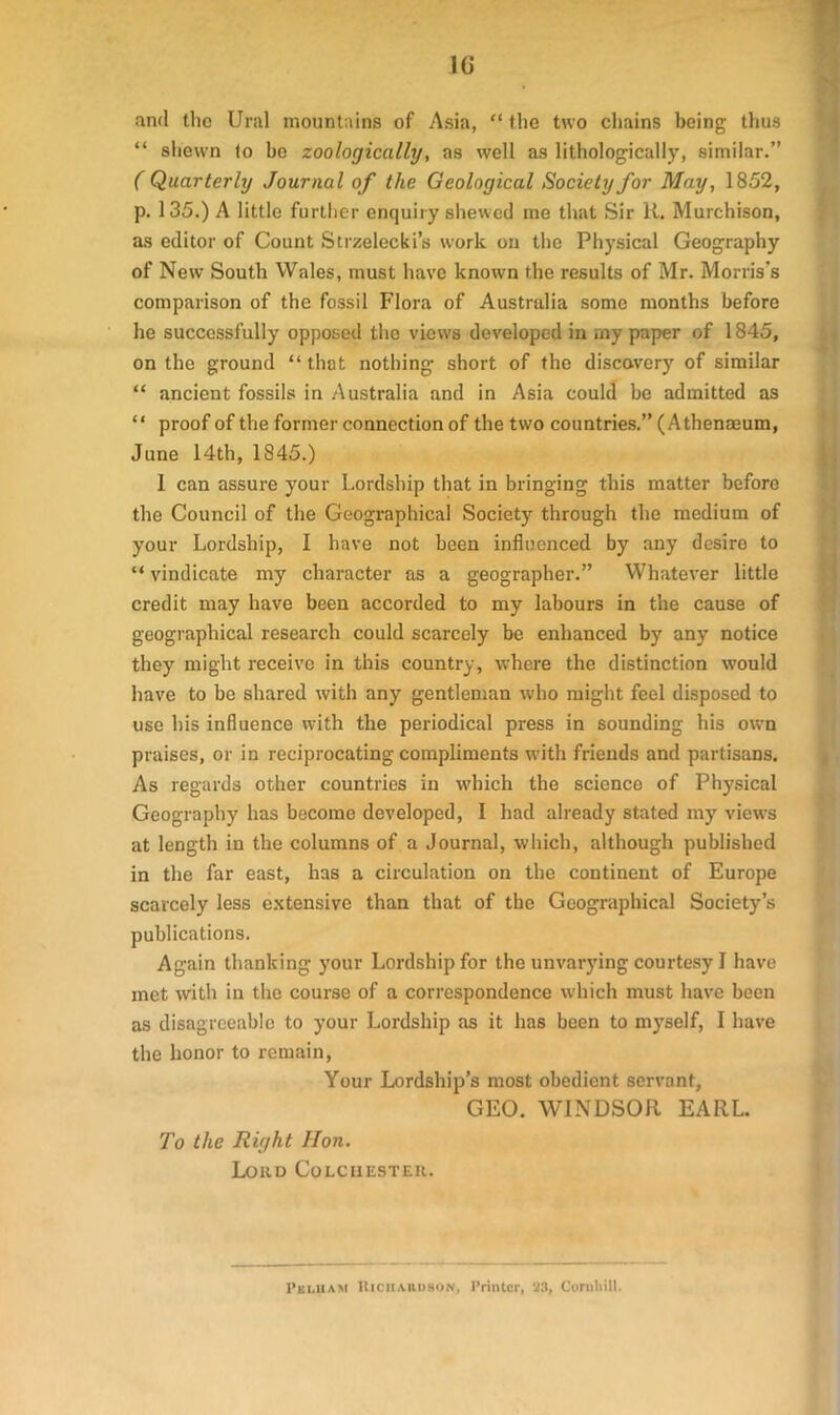 1G and the Ural mountains of Asia, “ the two chains being thus “ shewn to be zoologically, as well as lithologically, similar.” ( Quarterly Journal of the Geological Society for May, 1852, p. 135.) A little further enquiry shewed me that Sir R. Murchison, as editor of Count Strzelecki’s work on the Physical Geography of New South Wales, must have known the results of Mr. Morris's comparison of the fossil Flora of Australia some months before he successfully opposed the views developed in my paper of 1845, on the ground “ that nothing short of the discovery of similar “ ancient fossils in Australia and in Asia could be admitted as “ proof of the former connection of the two countries.” (Athenaeum, June 14th, 1845.) 1 can assure your Lordship that in bringing this matter before the Council of the Geographical Society through the medium of your Lordship, I have not been influenced by any desire to “ vindicate my character as a geographer.” Whatever little credit may have been accorded to my labours in the cause of geographical research could scarcely be enhanced by any notice they might receive in this country, where the distinction would have to be shared with any gentleman who might feel disposed to use his influence with the periodical press in sounding his own praises, or in reciprocating compliments with friends and partisans. As regards other countries in which the science of Physical Geography has become developed, I had already stated my views at length in the columns of a Journal, which, although published in the far east, has a circulation on the continent of Europe scarcely less extensive than that of the Geographical Society’s publications. Again thanking your Lordship for the unvarying courtesy I have met with in the course of a correspondence which must have been as disagreeable to your Lordship as it has been to myself, I have the honor to remain, Your Lordship’s most obedient servant, GEO. WINDSOR EARL. To the Right Hon. Loud Colchester. I’ki.iiam Richardson, Printer, 23, Cornhill.