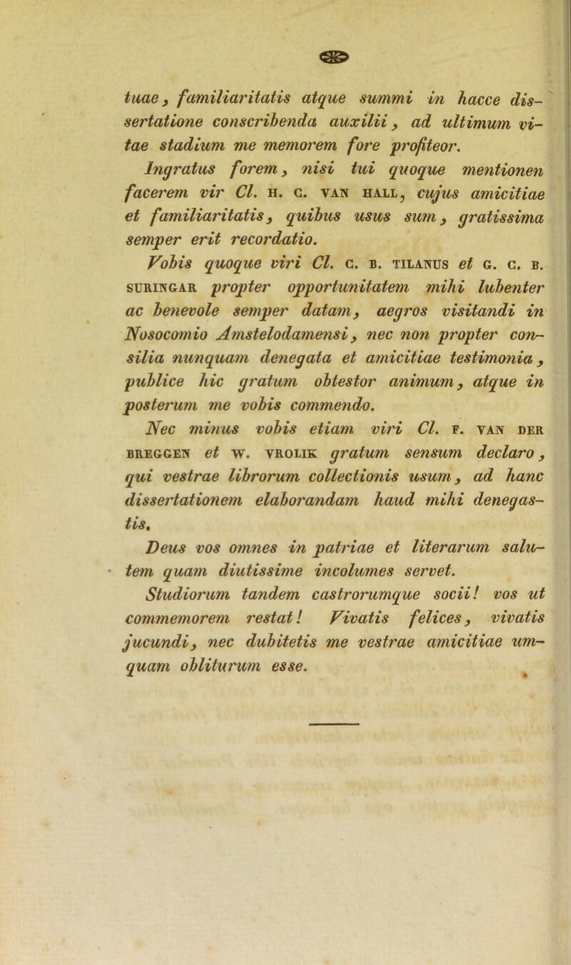 tuae, familiaritatis atque summi in hacce dis- sertatione conscribenda auxilii, ad ultimum vi- tae stadium me memorem fore profiteor. Ingratus forem, nisi tui quoque mentionen facerem vir Cl. n. c. van hall, cujus amicitiae et familiaritatis, quibus usus sum, gratissima semper erit recordatio. Vobis quoque viri Cl. c. b. tilanus et c. c. b. suringar propter opportunitatem mihi lubenter ac benevole semper datam, aegros visitandi in Nosocomio Amstelodamensi, nec non propter corv~ silia nunquam denegata et amicitiae testimonia, publice hic gratum obtestor animum, atque in posterum me vobis commendo. Nec minus vobis etiam viri Cl. f. van der breggen et w. vrolik gratum sensum declaro, qui vestrae librorum collectionis usum, ad hanc dissertationem elaborandam haud mihi denegas- tis. Deus vos omnes in patriae et literarum salu- • tem quam diutissime incolumes servet. Studiorum tandem castrorumque socii! vos ut commemorem restat! Vivatis felices, vivatis jucundi, nec dubitetis me vestrae amicitiae um- quam obliturum esse.