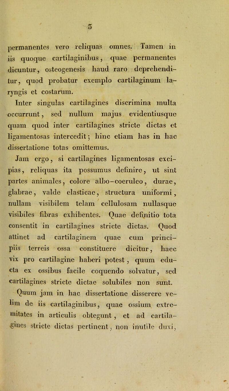 iis quoque cartilaginibus, quae permanentes dicuntur, osteogenesis haud raro deprehendi- tur , quod probatur exemplo cartilaginum la- ryngis et costarum. Inter singulas cartilagines discrimina mulla occurrunt, sed nullum majus evidentiusque quam quod inter cartilagines stricte dictas ct ligamentosas intercedit; hinc etiam has in hae dissertatione totas omittemus. Jam ergo, si cartilagines ligamentosas exci- pias , reliquas ita possumus definire, ut sint partes animales, colore albo - coeruleo, durae, / glabrae, valde elasticae, structura uniformi, nullam visibilem telam cellulosam nullasquc visibiles fibras exhibentes. Quae definitio tota consentit in cartilagines stricte dictas. Quod attinet ad cartilaginem quae cum princi- piis terreis ossa constituere dicitur, haec vix pro cartilagine haberi potest , quum edu- cta ex ossibus facile coquendo solvatur, sed cartilagines stricte dictae solubiles non sunt. Quum jam in hac dissertatione disserere ve- lim de iis cartilaginibus, quae ossium extre- mitates in articulis obtegunt , ct ad cartila- gines stricte dictas pertinent, non inutile duxi.