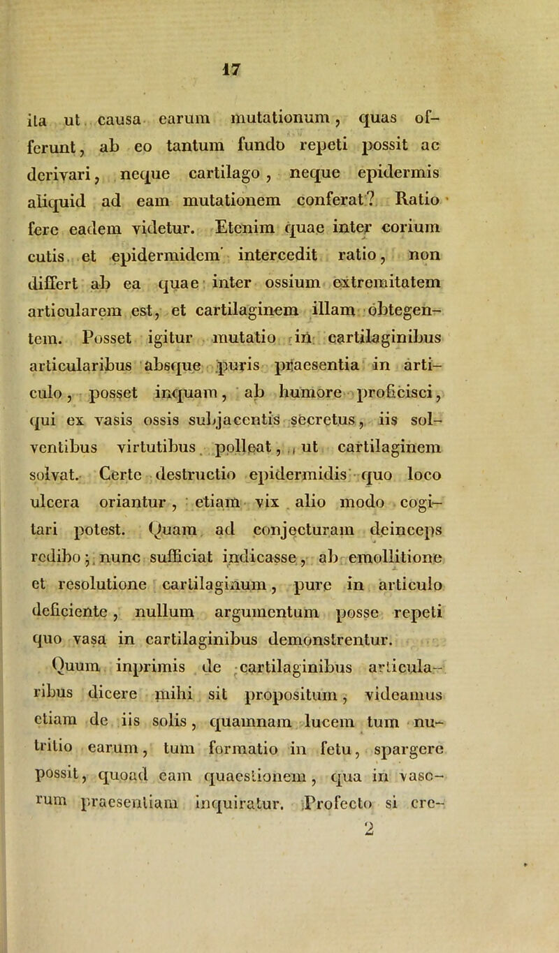 ila ut causa earum mutationum, quas of- ferunt, ab eo tantum fundo repeti possit ac derivari, neque cartilago , neque epidermis aliquid ad eam mutationem conferat? Ratio fere eadem videtur. Etenim quae inter corium cutis et epidermidem' intercedit ratio, non differt ab ea quae inter ossium extremitatem articularem est, et cartilaginem illam obtegen- tem. Posset igitur mutatio in cartilaginibus articularibus absque puris piiaesentia in arti- culo , posset inquam, ab humore proficisci, qui ex vasis ossis subjacentis secretus, iis sol- ventibus virtutibus polleat, ., ut cartilaginem solvat. Certe destructio epidermidis quo loco ulcera oriantur, etiam vix alio modo cogi- tari potest, ((tuam ad conjecturam deinceps redibo; nunc sufficiat indicasse, ab emollitione et resolutione carlilaginum, pure in articulo deficiente , nullum argumentum posse repeti quo vasa in cartilaginibus demonstrentur. Quum inprimis de cartilaginibus articula- ribus dicere mihi sit propositum, videamus etiam dc iis solis, quamnam lucem tum nu- tritio earum, tum formatio in fetu, spargere possit, quoad eam quaestionem, qua in vaso- rum praesentiam inquiratur. Profecto si crc- 2