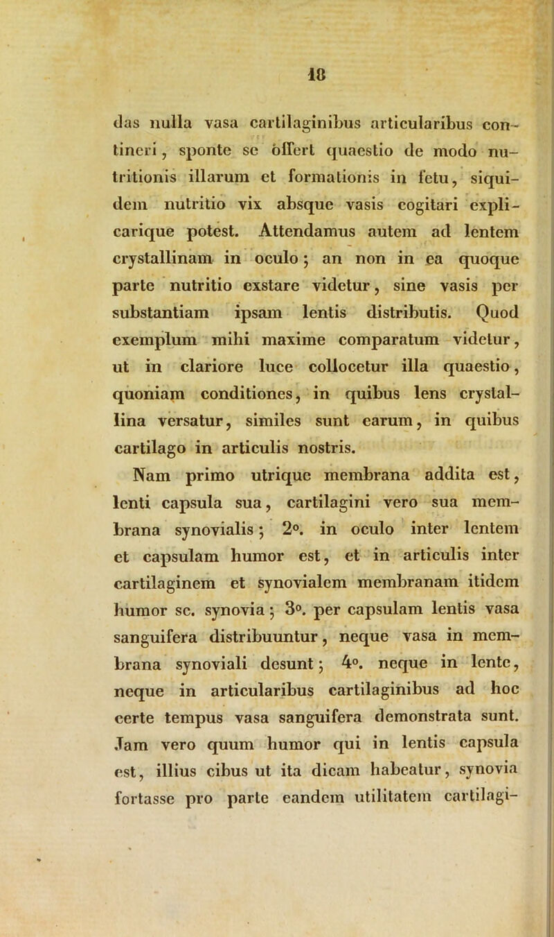 das nulla vasa cartilaginibus articularibus con- tineri , sponte se offert quaestio de modo nu- tritionis illarum ct formationis in Ictu, siqui- dem nutritio vix absque vasis cogitari expli- carique potest. Attendamus autem ad lentem crystallinam in oculo; an non in ea quoque parte nutritio exstare videtur, sine vasis per substantiam ipsam lentis distributis. Quod exemplum mihi maxime comparatum videtur, ut in clariore luce collocetur illa quaestio, quoniam conditiones, in quibus lens crystal- lina versatur, similes sunt earum, in quibus cartilago in articulis nostris. Nam primo utrique membrana addita est, lenti capsula sua, cartilagini vero sua mem- brana synovialis; 2°. in oculo inter lentem et capsulam humor est, et in articulis inter cartilaginem et synovialem membranam itidem humor sc. synovia; 3°. per capsulam lentis vasa sanguifera distribuuntur, neque vasa in mem- brana synoviali desunt; 4°. neque in lente, neque in articularibus cartilaginibus ad hoc certe tempus vasa sanguifera demonstrata sunt. Jam vero quum humor qui in lentis capsula est, illius cibus ut ita dicam habeatur, synovia fortasse pro parte eandem utilitatem cartilagi-