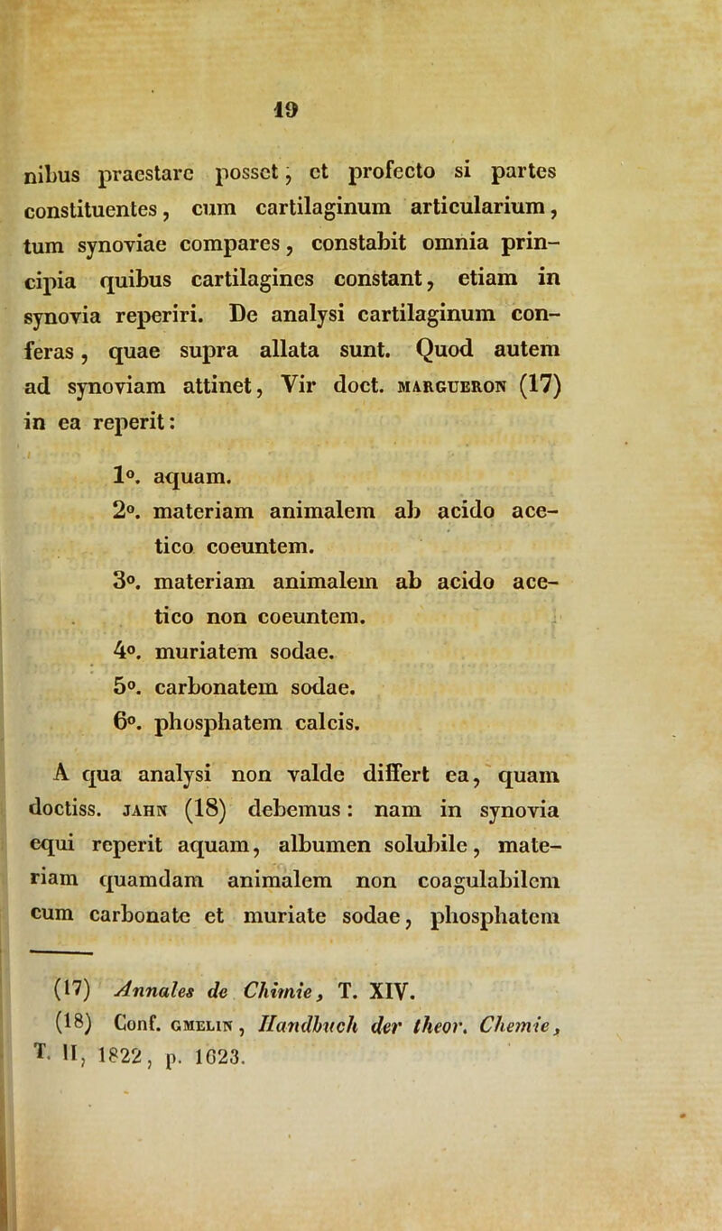 nibus praestare posset, et profecto si partes constituentes, cum cartilaginum articularium, tum synoviae compares, constabit omnia prin- cipia quibus cartilagines constant, etiam in synovia reperiri. De analysi cartilaginum con- feras , quae supra allata sunt. Quod autem ad synoviam attinet, Vir doct. jmargueron (17) in ea reperit: .1 > ' r 1°. aquam. 2°. materiam animalem ab acido ace- tico coeuntem. 3°. materiam animalem ab acido ace- ti eo non coeuntem. 4°. muriatem sodae. 5°. carbonatem sodae. 6°. phosphatem calcis. A qua analysi non valde differt ea, quam doctiss. jahn (18) debemus: nam in synovia equi reperit aquam, albumen solubile, mate- riam quamdam animalem non coagulabilem cum carbonatc et muriate sodae, phosphatem (17) Annales de Chirnie, T. XIV. (18) Conf. gmelin , Ilandhtch der iheor. Chemie, T. II, 1822, p. 1023.