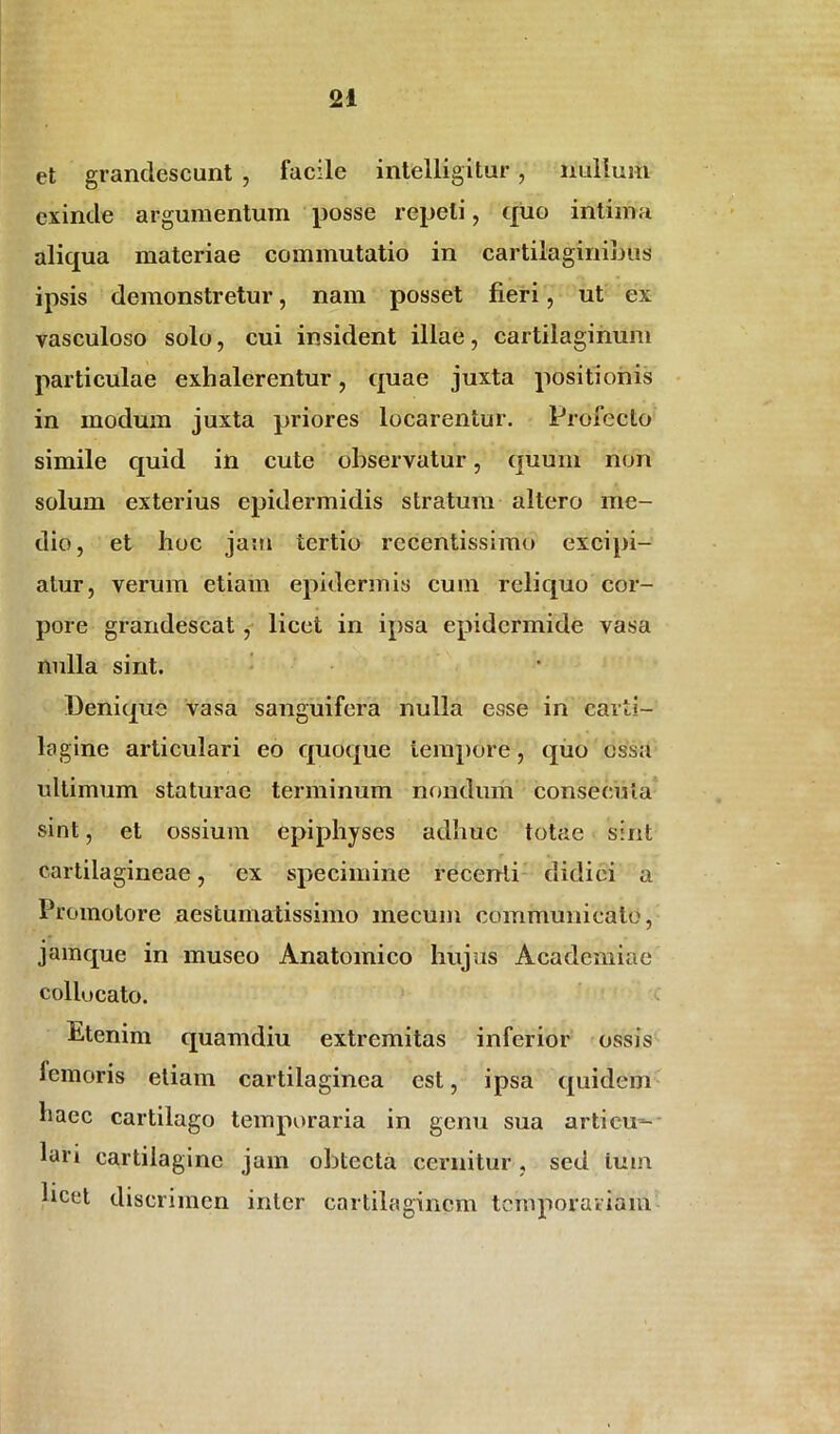 et grandescunt , facile intelligitur, nullum exinde argumentum posse repeti, quo intima aliqua materiae commutatio in cartilaginibus ipsis demonstretur, nam posset fieri, ut ex vasculoso solo, cui insident illae, cartilaginum particulae exlialerentur, quae juxta positionis in modum juxta priores locarentur. Profecto simile quid in cute observatur, quum non solum exterius epidermidis stratum altero me- dio, et hoc jam tertio rccentissimo excipi- atur, verum etiam epidermis cum reliquo cor- pore grandescat, licet in ipsa epidermide vasa nulla sint. Denique vasa sanguifera nulla esse in carti- lagine articulari eo quoque tempore, quo ossa ultimum staturae terminum nondum consecuta sint, et ossium epiphyses adhuc totae sint cartilagineae, ex specimine recenti didici a Promotore aestumatissimo mecum communicato, jamque in museo Anatomico hujus Academiae collucato. Etenim quamdiu extremitas inferior ossis femoris etiam cartilaginea est, ipsa quidem haec cartilago temporaria in genu sua articu- lari cartilagine jam obtecta cernitur, sed tum hcet discrimen inter cartilaginem temporariam