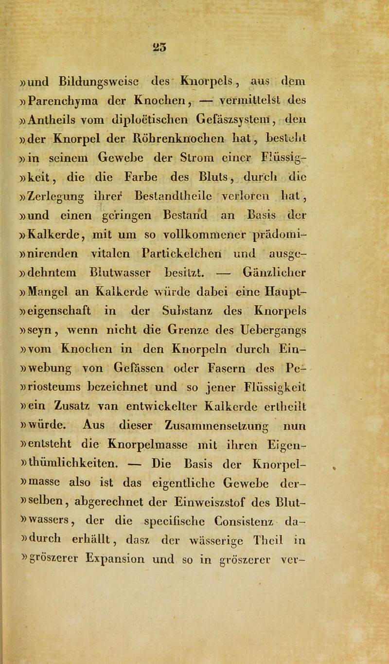 »und Bildungsweisc des Knorpels, aus dem «Parenchyma der Knochen, — vermitlelst des «Antheils vom diploetischen Gefaszsystem, den «der Knorpel der Rohrenknochen hat, besteht «in seinem Gewebe der Slrom ciner Fliissig- «keit, die die Farbe des Bluts, durch die «Zerlegung ihrer Bestandtheile verlorcn hat, «und einen geringen Bestarid an Basis der «Kalkerde, mit um so vollkommener pradomi- «nirenden vitalcn Partickelchen und ausge- «dehntem Biutwasscr besitzt. — Ganzlieher «Mangel an Kalkerde wiirde dabei einc Haupt- «eigenschaft in der Substanz des Knorpels «seyn, wenn nicht die Grenze des Uebergangs «vom Knochen in den Knorpeln durch Ein- «webung von Gefassen oder Fascrn des Pe- «riosteums bczeichnet und so jener Fliissigkeit «ein Zusatz van entwickelter Kalkerde erthcilt «wiirde. Aus dieser Zusammenselzung nun «entsteht die Knorpelmasse mit ihren Eigen- »thiimlichkeiten. — Die Basis der Knorpel- «masse also ist das eigentlichc Gewebe der- «selben, abgerechnet der Einweiszstof des Blut- »wassers, der die specifische Consistenz da- «durch erhallt, dasz der wasserige Thcil in »groszerer Expansion und so in groszerer ver-