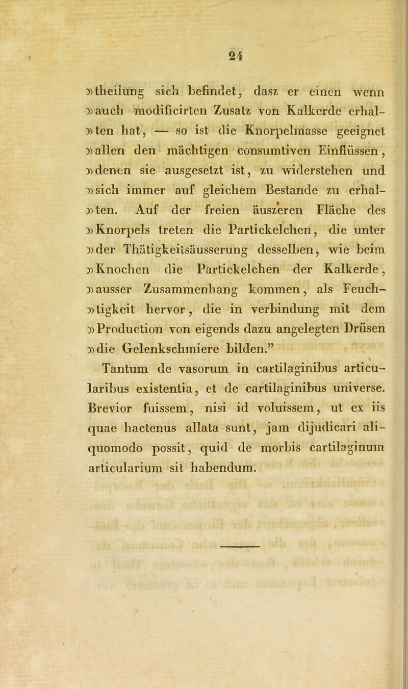5)tlieilung sicli befindet, dasz er eiiien wenn ))auch modificirten Zusatz von Kalkerdc crhal- ))ten hat, — so ist die Knorpelmasse geeignet »allen den machtigen consumtiven Einfliissen, ))denen sie ausgesetzt ist, zu widerstehen und »sich immer auf gleichem Bestande zu erhal- »ten. Auf der freien auszeren Flache des )>Knorpels treten die Partickelchcn, die unter »der Thatigkeitsausserung desselben, wie beim ))Knochen die Partickelehen der Kalkerde, Dausser Zusammenhang kommen, ais Feuch- i) ligkeit hervor, die in verbindung mit dem D)Production von eigends dazu angelegten Driisen i) die Gelenksclnniere bilden.” % Tantum de vasorum in cartilaginibus articu- laribus existentia, et de cartilaginibus universe. Brevior fuissem, nisi id voluissem, ut ex iis quae hactenus allata sunt, jam dijudicari ali- quomodo possit, quid de morbis cartilaginum articularium sit habendum.