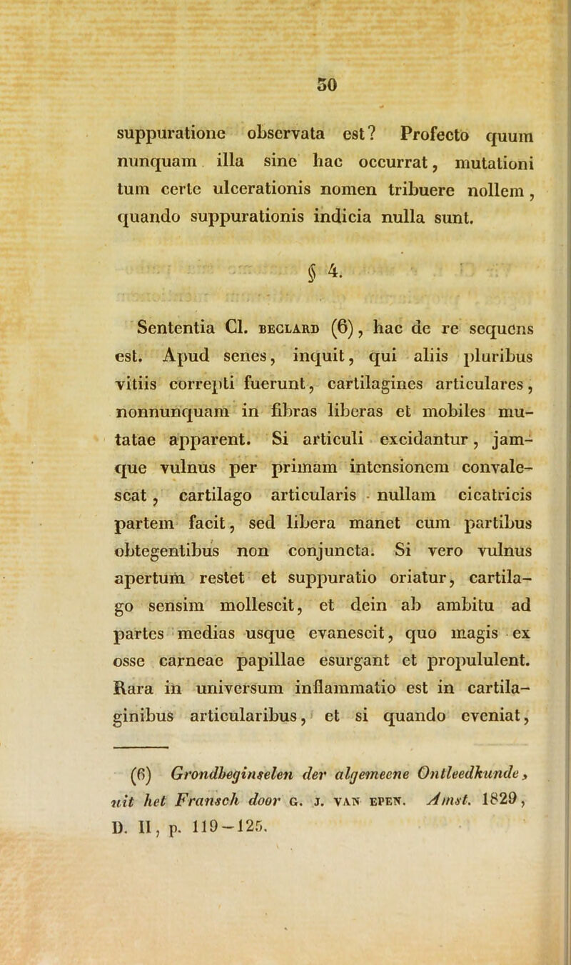 suppuratione observata est? Profecto quum nunquam illa sine hae occurrat, mutationi tum certe ulcerationis nomen tribuere nollem , quando suppurationis indicia nulla sunt. § ^ Sententia Cl. beclard (6), hac de re sequens est. Apud senes, inquit, qui aliis pluribus vitiis correpti fuerunt, cartilagines articulares, nonnunquam in fibras liberas et mobiles mu- tatae apparent. Si articuli excidantur, jam- que vulnus per primam intensionem convale- scat , cartilago articularis nullam cicatricis partem facit, sed libera manet cum partibus obtegentibus non conjuncta. Si vero vulnus apertum restet et suppuratio oriatur, cartila- go sensim mollescit, et dein ab ambitu ad partes medias usque evanescit, quo magis ex osse carneae papillae esurgant et propululent. Rara in universum inflammatio est in cartila- ginibus articularibus, et si quando eveniat, (6) Grondbeginselen der algemecne Ontleedkunde, uit het Fransch door g. j. van epf.n. Amat. 1829, 1). II, p. 119-125.