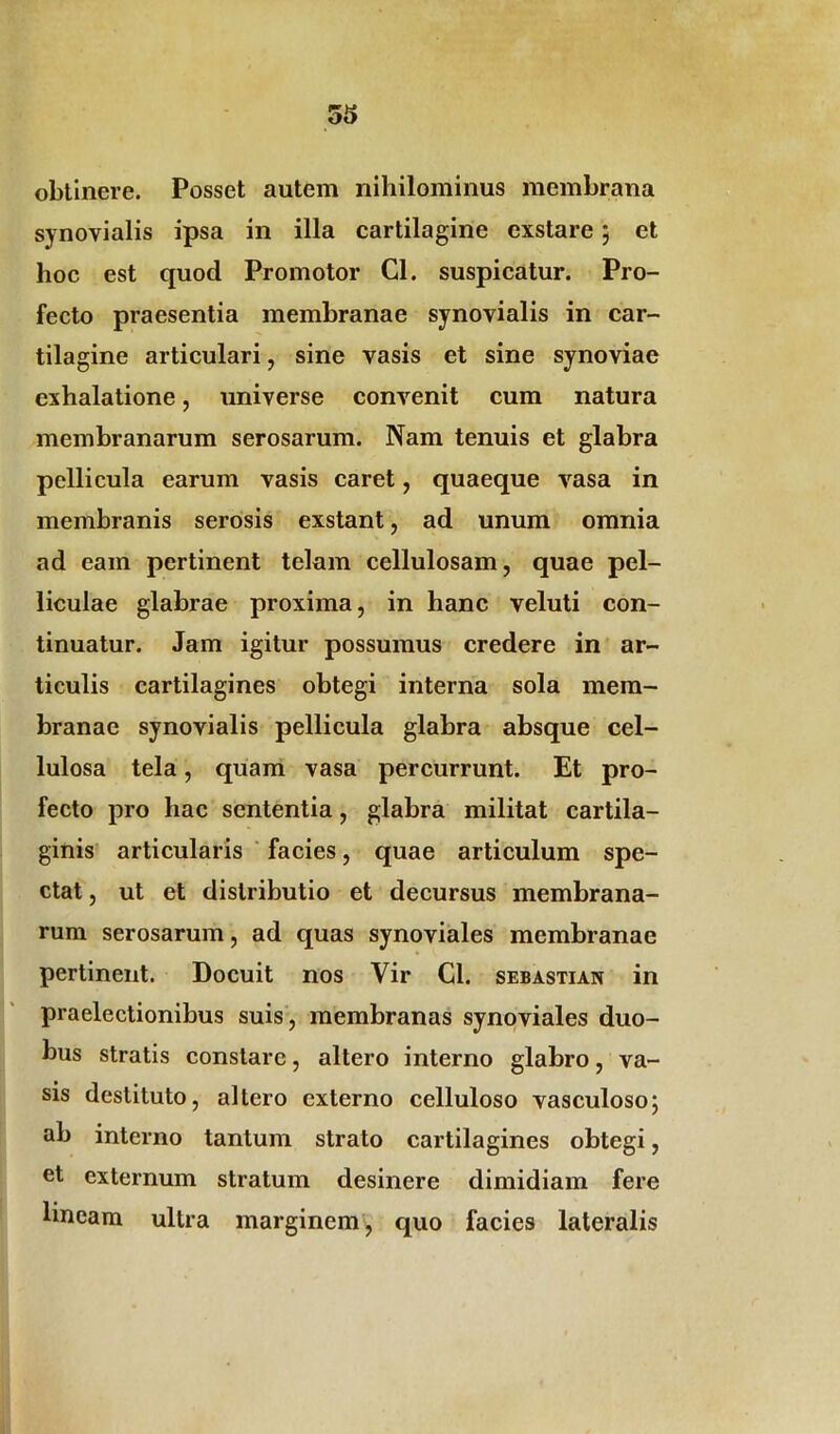 obtinere. Posset autem nihilominus membrana synovialis ipsa in illa cartilagine exstare; et hoc est quod Promotor Cl. suspicatur. Pro- fecto praesentia membranae synovialis in car- tilagine articulari, sine vasis et sine synoviae exhalatione, universe convenit cum natura membranarum serosarum. Nam tenuis et glabra pellicula earum vasis caret, quaeque vasa in membranis serosis exstant, ad unum omnia ad eam pertinent telam cellulosam, quae pel- liculae glabrae proxima, in hanc veluti con- tinuatur. Jam igitur possumus credere in ar- ticulis cartilagines obtegi interna sola mem- branae synovialis pellicula glabra absque cel- lulosa tela, quam vasa percurrunt. Et pro- fecto pro hac sententia, glabra militat cartila- ginis articularis facies, quae articulum spe- ctat , ut et distributio et decursus membrana- rum serosarum, ad quas synoviales membranae pertinent. Docuit nos Yir Cl. sebastian in praelectionibus suis, membranas synoviales duo- bus stratis constare, altero interno glabro, va- sis destituto, altero externo celluloso vasculoso; ab interno tantum strato cartilagines obtegi, et externum stratum desinere dimidiam fere lineam ultra marginem, quo facies lateralis