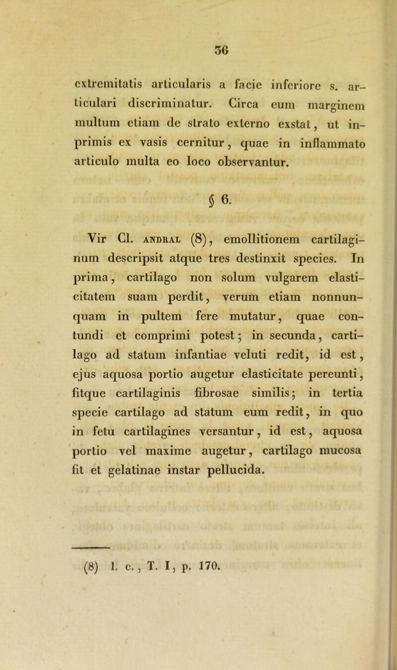 3C extremitatis articularis a facie inferiore s. ar- ticulari discriminatur. Circa eum marginem multum etiam de strato externo exstat, ut in- primis ex vasis cernitur, quae in inflammato articulo multa eo loco observantur. § 6. Vir Cl. andral (8), emollitionem cartilagi- num descripsit atque tres destinxit species. In prima, cartilago non solum vulgarem elasti- citatem suam perdit, verum etiam nonnun- quam in pultem fere mutatur, quae con- tundi et comprimi potest; in secunda, carti- lago ad statum infantiae veluti redit, id est, ejus aquosa portio augetur elasticitate pereunti, litque cartilaginis fibrosae similis; in tertia specie cartilago ad statum eum redit, in quo in fetu cartilagines versantur, id est, aquosa portio vel maxime augetur, cartilago mucosa Iit et gelatinae instar pellucida.