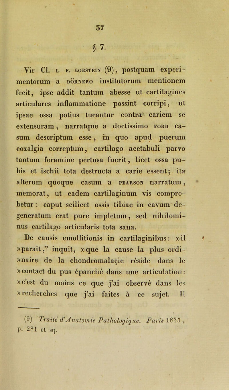 5 7. Vir Cl. i. f. lobstein (9), postquam experi- mentorum a dornero institutorum mentionem fecit, ipse addit tantum abesse ut cartilagines articulares inflammatione possint corripi, ut ipsae ossa potius tueantur contra cariem se extensuram, narratque a doctissimo ford ca- sum descriptum esse, in quo apud puerum coxalgia correptum, cartilago acetabuli parvo tantum foramine pertusa fuerit, licet ossa pu- bis et ischii tota destructa a carie essent; ita alterum quoque casum a pearson narratum, memorat, ut eadem cartilaginum vis compro- betur : caput scilicet ossis tibiae in cavum de- generatum erat pure impletum, sed nihilomi- nus cartilago articularis tota sana. De causis emollitionis in cartilaginibus: »il * »parait,” inquit, »que la cause la plus ordi- »naire de la chondromalaqie r6side dans le «contact du pus 6panch6 dans une articulation: »c’cst du moins ce que j’ai observ6 dans les »rechcrches que j’ai faites a ce sujet. II (i)) Traite d'Anatomie Pathologique. Paris 183*3 , P* 281 ct sq.