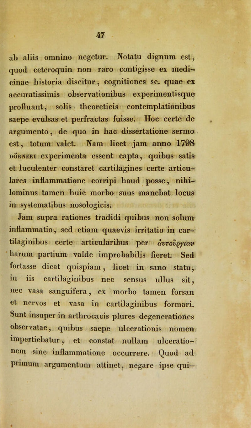 ab aliis omnino negetur. Notatu dignum est, quod ceteroquin non raro contigisse ex medi- cinae historia discitur, cognitiones sc. quae ex accuratissimis observationibus experimentisque profluant, solis theoreticis contemplationibus saepe evulsas et perfractas fuisse. Hoc certe de argumento, de quo in hac dissertatione sermo est, totum valet. Nam licet jam anno 1798 dorneri experimenta essent capta, quibus satis et luculenter constaret cartilagines certe articu- lares inflammatione corripi haud posse, nihi- lominus tamen huic morbo suus manebat locus in systematibus nosologicis. Jam supra rationes tradidi quibus non solum inflammatio, sed etiam quaevis irritatio in car- tilaginibus certe articularibus per avTovQyictv harum partium valde improbabilis fieret. Sed fortasse dicat quispiam, licet in sano statu, in iis cartilaginibus nec sensus ullus sit, nec vasa sanguifera, ex morbo tamen forsan et nervos et vasa in cartilaginibus formari. Sunt insuper in arthrocacis plures degenerationes observatae, quibus saepe ulcerationis nomen impertiebatur, et constat nullam ulceratio- nem sine inflammatione occurrere. Quod ad primum argumentum attinet, negare ipse qui-